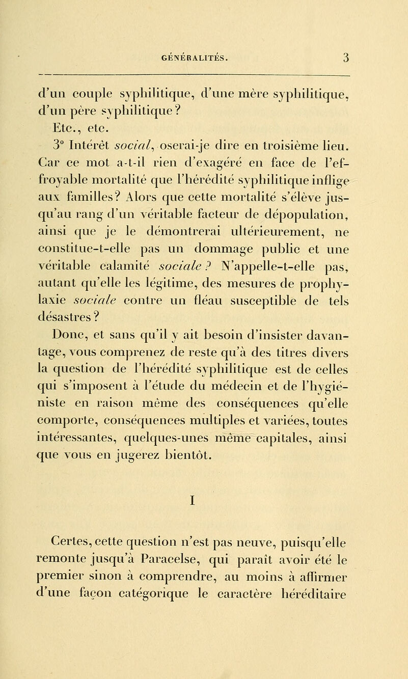 GENERALITES. crun couple syphilitique, d'uue mère syphilitique, d'un père syphihtique? Etc., etc. 3° Intérêt socvV//, oserai-je dire en troisième lieu. Car ce mot a-t-il rien d'exagéré en face de l'ef- froyable mortalité que l'hérédité syphilitique inflige aux familles? Alors que cette mortalité s'élève jus- qu'au rang d'un véritable facteur de dépopulation, ainsi que je le démontrerai ultérieurement, ne constitue-t-elle pas un dommage public et une véritable calamité sociale ? N'appelle-t-elle pas, autant qu'elle les légitime, des mesures de prophy- laxie sociale contre un fléau susceptible de tels désastres ? Donc, et sans qu'il y ait besoin d'insister davan- tage, vous comprenez de reste qu'à des titres divers la question de l'hérédité syphilitique est de celles qui s'imposent à l'étude du médecin et de l'hygié- niste en raison même des conséquences qu'elle comporte, conséquences multiples et variées, toutes intéressantes, quelques-unes même capitales, ainsi que vous en jugerez bientôt. Certes, cette question n'est pas neuve, puisqu'elle remonte jusqu'à Paracelse, qui paraît avoir été le premier sinon à comprendre, au moins à affirmer d'une façon catégorique le caractère héréditaire