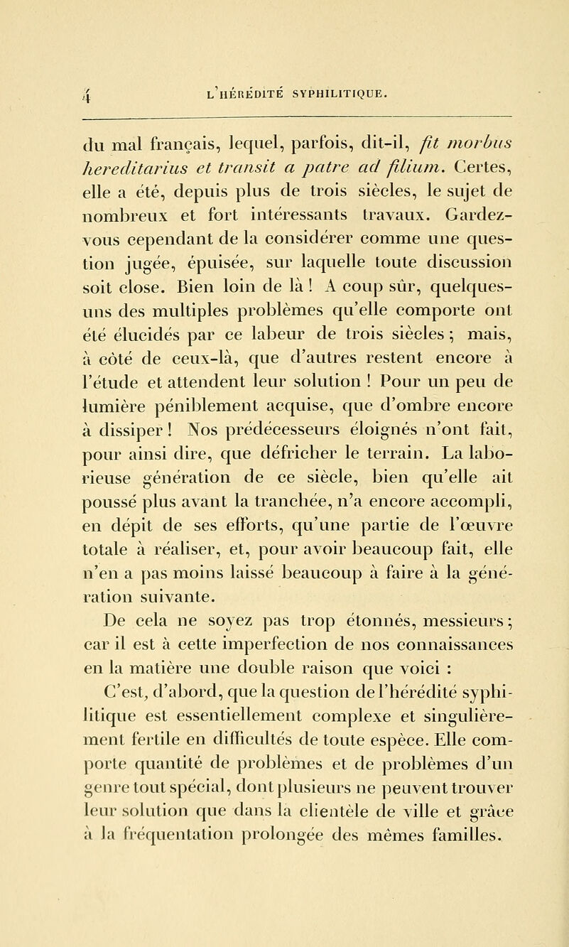 du mal français, lequel, parfois, dit-il, p,t morbus hereclitarius et transit a pâtre ad fllium. Certes, elle a été, depuis plus de trois siècles, le sujet de nombreux et fort intéressants travaux. Gardez- vous cependant de la considérer comme une ques- tion jugée, épuisée, sur laquelle toute discussion soit close. Bien loin de là ! A coup sûr, quelques- uns des multiples problèmes qu'elle comporte ont été élucidés par ce labeur de trois siècles ; mais, à côté de ceux-là, que d'autres restent encore à l'étude et attendent leur solution ! Pour un peu de lumière péniblement acquise, que d'ombre encore à dissiper ! Nos prédécesseurs éloignés n'ont fait, pour ainsi dire, que défriclier le terrain. La labo- rieuse génération de ce siècle, bien qu'elle ait poussé plus avant la tranchée, n'a encore accompli, en dépit de ses efforts, qu'une partie de l'œuvre totale à réaliser, et, pour avoir beaucoup fait, elle n'en a pas moins laissé beaucoup à faire à la géné- ration suivante. De cela ne soyez pas trop étonnés, messieurs ; car il est à cette imperfection de nos connaissances en la matière une double raison que voici : C'est^ d'abord, que la question de l'hérédité syphi- litique est essentiellement complexe et singulière- ment fertile en difficultés de toute espèce. Elle com- porte quantité de problèmes et de problèmes d'un genre tout spécial, dont plusieurs ne peuvent trouver leur solution que dans la clientèle de ville et grâce à la fréquentation prolongée des mêmes familles.