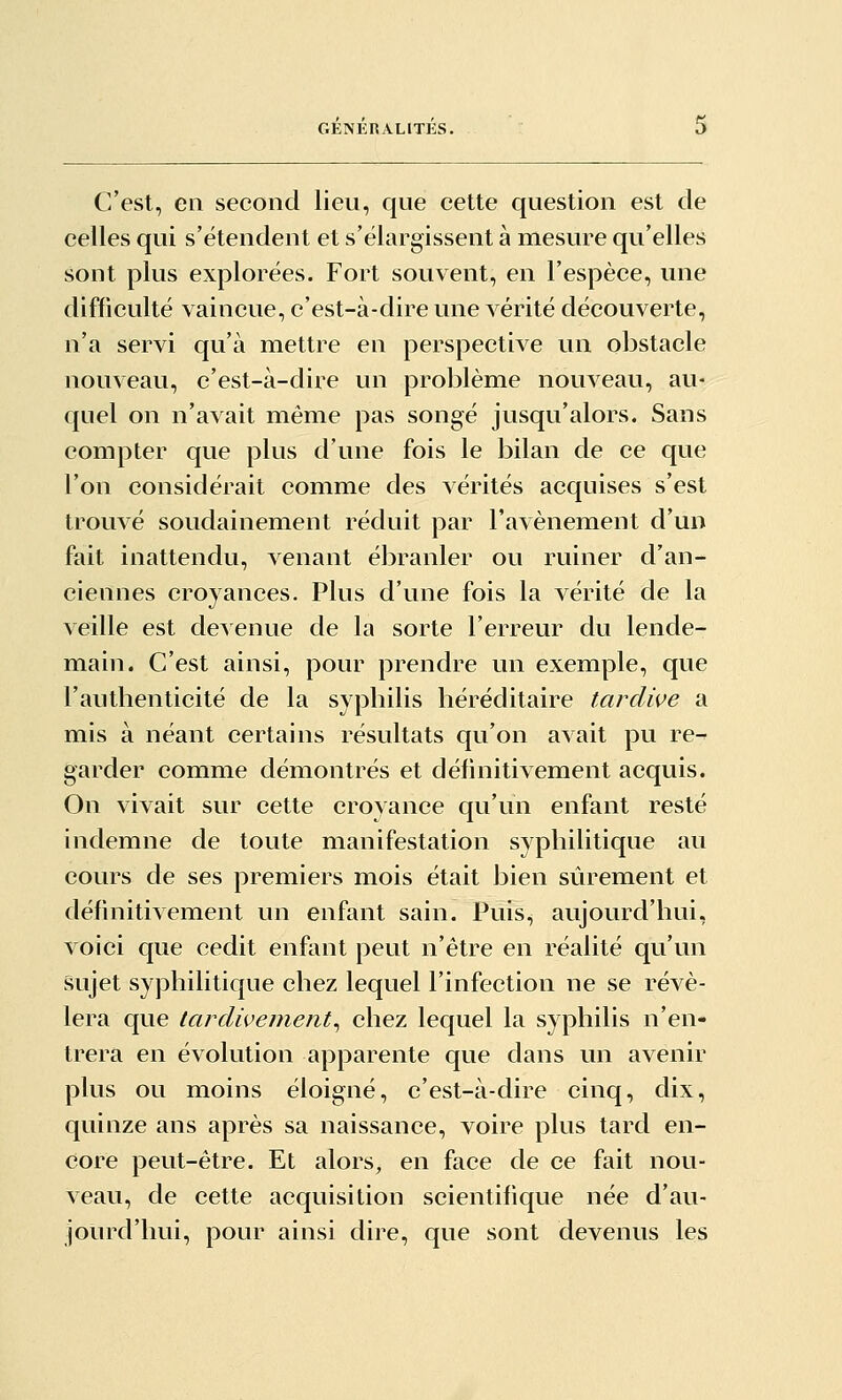 C'est, en second lieu, que cette question est de celles qui s'étendent et s'élargissent à mesure qu'elles sont plus explorées. Fort souvent, en l'espèce, une difficulté vaincue, c'est-à-dire une vérité découverte, n'a servi qu'à mettre en perspective un obstacle nouveau, c'est-à-dire un problème nouveau, au- quel on n'avait même pas songé jusqu'alors. Sans compter que plus d'une fois le bilan de ce que l'on considérait comme des vérités acquises s'est trouvé soudainement réduit par l'avènement d'un fait inattendu, venant ébranler ou ruiner d'an- ciennes croyances. Plus d'une fois la vérité de la veille est devenue de la sorte l'erreur du lende- main. C'est ainsi, pour prendre un exemple, que l'authenticité de la syphilis héréditaire tardive a mis à néant certains résultats qu'on avait pu re-- garder comme démontrés et définitivement acquis. On vivait sur cette croyance qu'un enfant resté indemne de toute manifestation syphilitique au cours de ses premiers mois était bien sûrement et définitivement un enfant sain. Puis, aujourd'hui, voici que cedit enfant peut n'être en réalité qu'un sujet syphilitique chez lequel l'infection ne se révé- lera que tardiveinent^ chez lequel la syphilis n'en- trera en évolution apparente que dans un avenir plus ou moins éloigné, c'est-à-dire cinq, dix, quinze ans après sa naissance, voire plus tard en- core peut-être. Et alors, en face de ce fait nou- veau, de cette acquisition scientifique née d'au- jourd'hui, pour ainsi dire, que sont devenus les