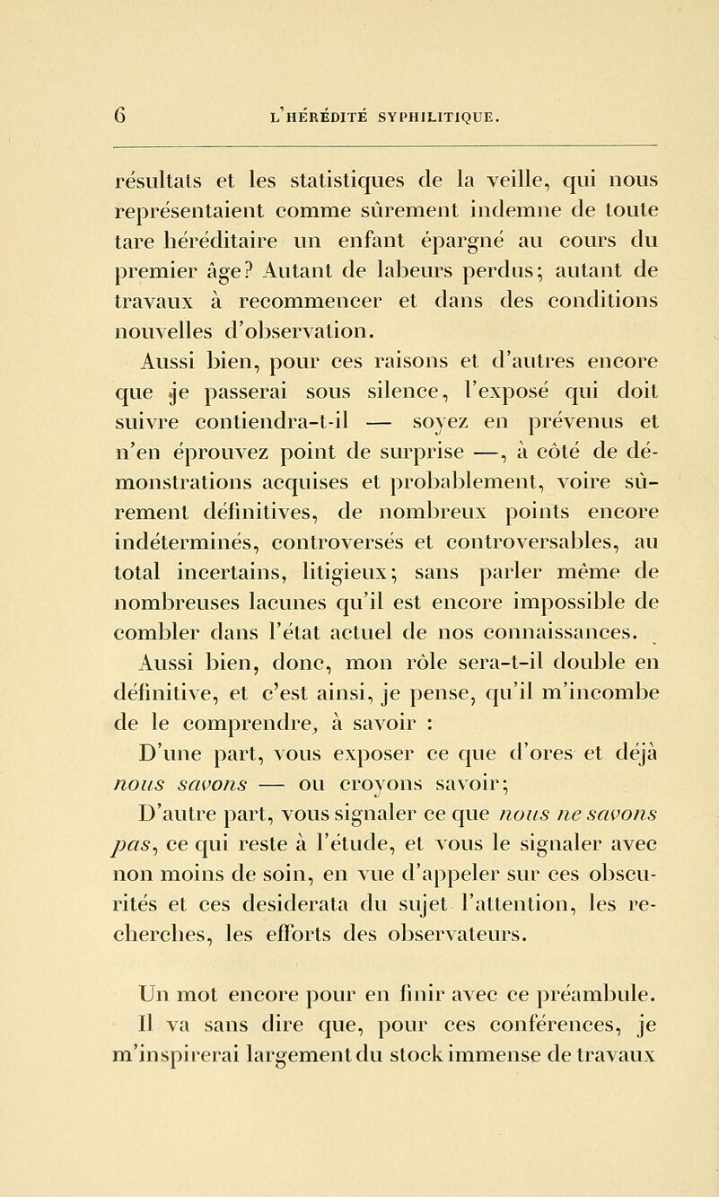 résultais et les statistiques de la veille, qui nous représentaient comme sûrement indemne de toute tare héréditaire un enfant épargné au cours du premier âge? Autant de labeurs perdus; autant de travaux à recommencer et dans des conditions nouvelles d'observation. Aussi bien, pour ces raisons et d'autres encore que .je passerai sous silence, l'exposé qui doit suivre contiendra-t-il — soyez en prévenus et n'en éprouvez point de surprise —, à côté de dé- monstrations acquises et probablement, voire sû- rement définitives, de nombreux points encore indéterminés, controversés et controversables, au total incertains, litigieux; sans parler même de nombreuses lacunes qu'il est encore impossible de combler dans l'état actuel de nos connaissances. Aussi bien, donc, mon rôle sera-t-il double en définitive, et c'est ainsi, je pense, qu'il m'incombe de le comprendre^ à savoir : D'une part, vous exposer ce que d'ores et déjà nous savons — ou croyons savoir; D'autre part, vous signaler ce que nous ne savons pas^ ce qui reste à l'étude, et vous le signaler avec non moins de soin, en vue d'appeler sur ces obscu- rités et ces desiderata du sujet l'attention, les re- cherches, les efforts des observateurs. Un mot encore pour en finir avec ce préambule. Il va sans dire que, pour ces conférences, je m'inspirerai largement du stock immense de travaux