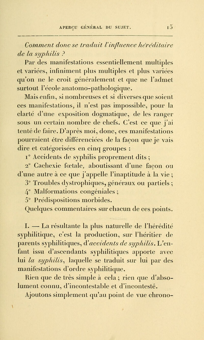 Cofnment donc se traduit l'influence héréditaire de la syphilis ? Par des manifestations essentiellement multiples et variées, infiniment plus multiples et plus variées qu'on ne le croit généralement et que ne l'admet surtout l'école anatomo-patliologique. Mais enfin, si nombreuses et si diverses que soient ces manifestations, il n'est pas impossible, pour la clarté d'une exposition dogmatique, de les ranger sous un certain nombre de chefs. C'est ce que j'ai tenté de faire. D'après moi, donc, ces manifestations pourraient être différenciées de la façon que je vais dire et catégorisées en cinq groupes : 1° Accidents de syphilis proprement dits ; 2° Cachexie fœtale, aboutissant d'une façon ou d'une autre à ce que j'appelle l'inaptitude à la vie ; 3° Troubles dystrophiques, généraux ou partiels ; 4 Malformations congéniales ; 5 Prédispositions morbides. Quelques commentaires sur chacun de ces points. I. — La résultante la plus naturelle de l'hérédité syphilitique, c'est la production, sur l'héritier de parents syphilitiques, à'accidents de syphilis. L'en- fant issvi d'ascendants syphilitiques apporte avec lui la syphilis^ laquelle se traduit sur lui par des manifestations d'ordre syphilitique. Rien que de très simple à cela ; rien que d'abso- lument connu, d'incontestable et d'incontesté. Ajoutons simplement qu'au point de vue chrono-