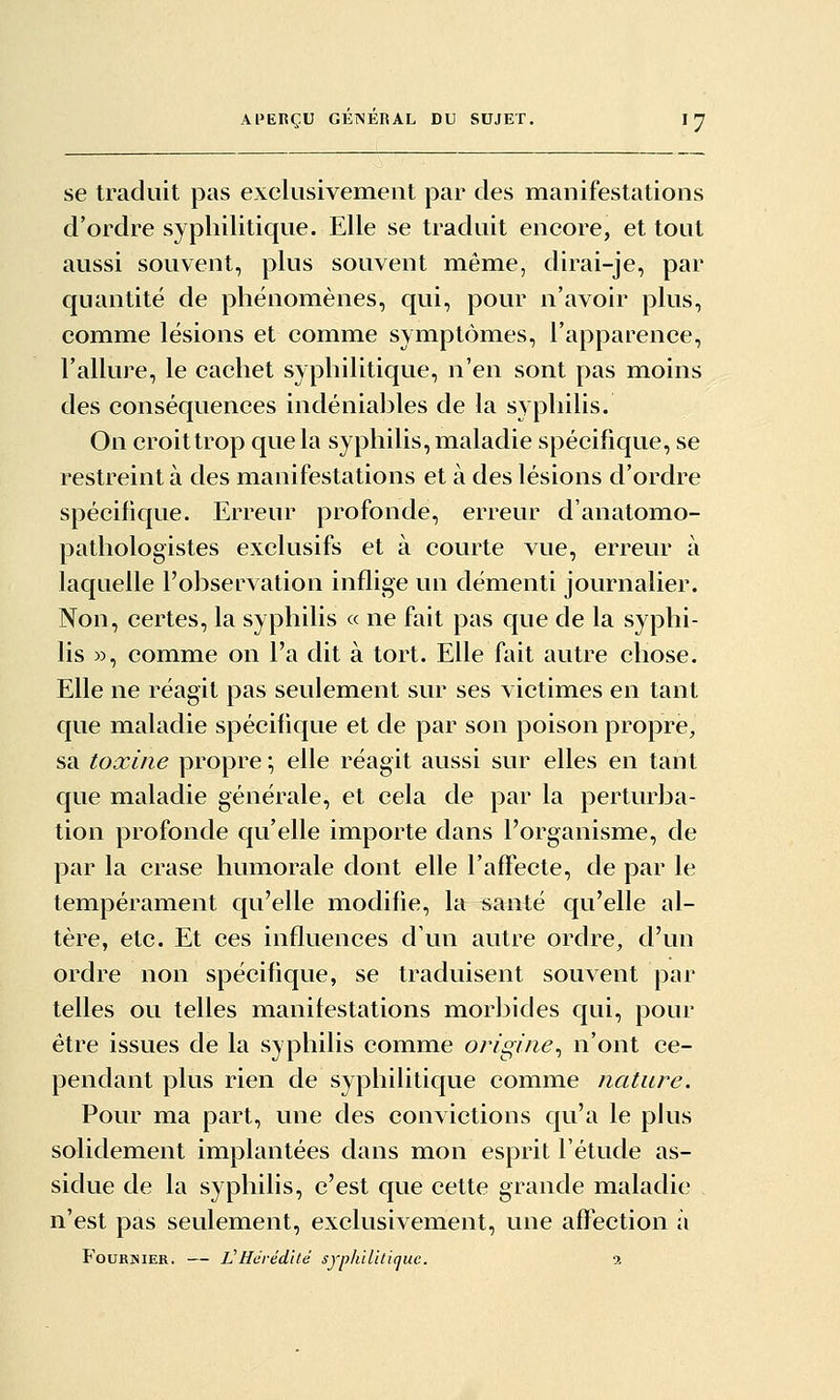 se traduit pas exclusivement par des manifestations d'ordre syphilitique. Elle se traduit encore, et tout aussi souvent, plus souvent même, dirai-je, par quantité de phénom^ènes, qui, pour n'avoir plus, comme lésions et comme symptômes, l'apparence, l'allure, le cachet syphilitique, n'en sont pas moins des conséquences indéniables de la syphilis. On croit trop que la syphilis, maladie spécifique, se restreint à des manifestations et à des lésions d'ordre spécifique. Erreur profonde, erreur d'anatomo- pathologistes exclusifs et à courte vue, erreur à laquelle l'observation inflige un démenti journalier. Non, certes, la syphilis « ne fait pas que de la syphi- lis », comme on l'a dit à tort. Elle fait autre chose. Elle ne réagit pas seulement sur ses victimes en tant que maladie spécifique et de par son poison propre, sa toxine propre ; elle réagit aussi sur elles en tant que maladie générale, et cela de par la perturba- tion profonde qu'elle importe dans l'organisme, de par la crase humorale dont elle l'affecte, de par le tempérament qu'elle modifie, la santé qu'elle al- tère, etc. Et ces influences d'un autre ordre, d'un ordre non spécifique, se traduisent souvent par telles ou telles manifestations morbides qui, pour être issues de la syphilis comme origine^ n'ont ce- pendant plus rien de syphilitique comme nature. Pour ma part, une des convictions qu'a le plus solidement implantées dans mon esprit l'étude as- sidue de la syphilis, c'est que cette grande maladie n'est pas seulement, exclusivement, une affection à FouRNiER. — VHérédité syphilitique. 9,