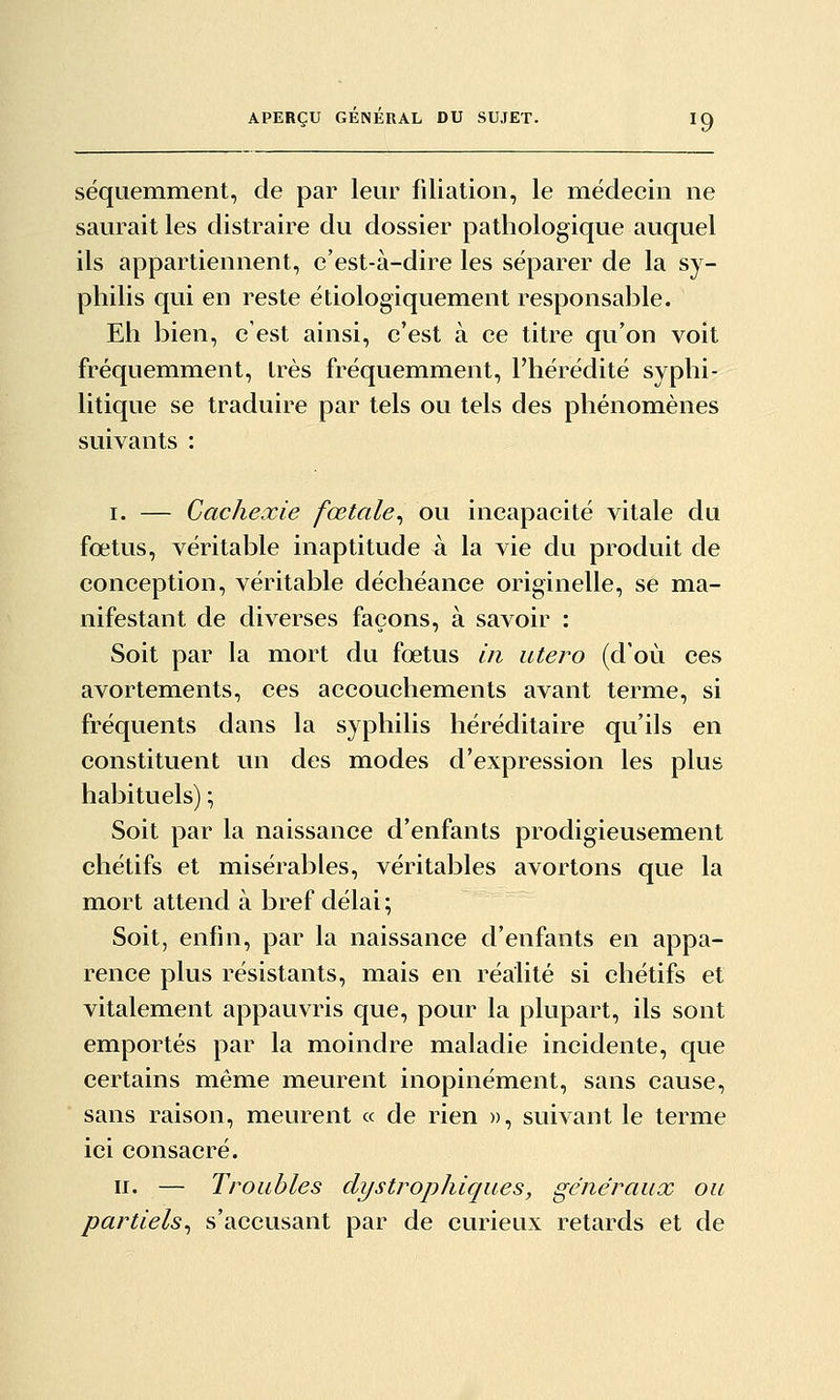 séquemment, de par leur filiation, le médecin ne saurait les distraire du dossier pathologique auquel ils appartiennent, c'est-à-dire les séparer de la sy- philis qui en reste étiologiquement responsable. Eh bien, c'est ainsi, c'est à ce titre qu'on voit fréquemment, très fréquemment, l'hérédité syphi- litique se traduire par tels ou tels des phénomènes suivants : I. — Cachexie fœtale^ ou incapacité vitale du fœtus, véritable inaptitude à la vie du produit de conception, véritable déchéance originelle, se ma- nifestant de diverses façons, à savoir : Soit par la mort du fœtus in utero (d'où ces avortements, ces accouchements avant terme, si fréquents dans la syphilis héréditaire qu'ils en constituent un des modes d'expression les plus habituels) ; Soit par la naissance d'enfants prodigieusement chétifs et misérables, véritables avortons que la mort attend à bref délai ; Soit, enfin, par la naissance d'enfants en appa- rence plus résistants, mais en réalité si chétifs et vitalement appauvris que, pour la plupart, ils sont emportés par la moindre maladie incidente, que certains même meurent inopinément, sans cause, sans raison, meurent « de rien », suivant le termie ici consacré. II. — Troubles dystrophiques, généraux ou partiels^ s'accusant par de curieux retards et de