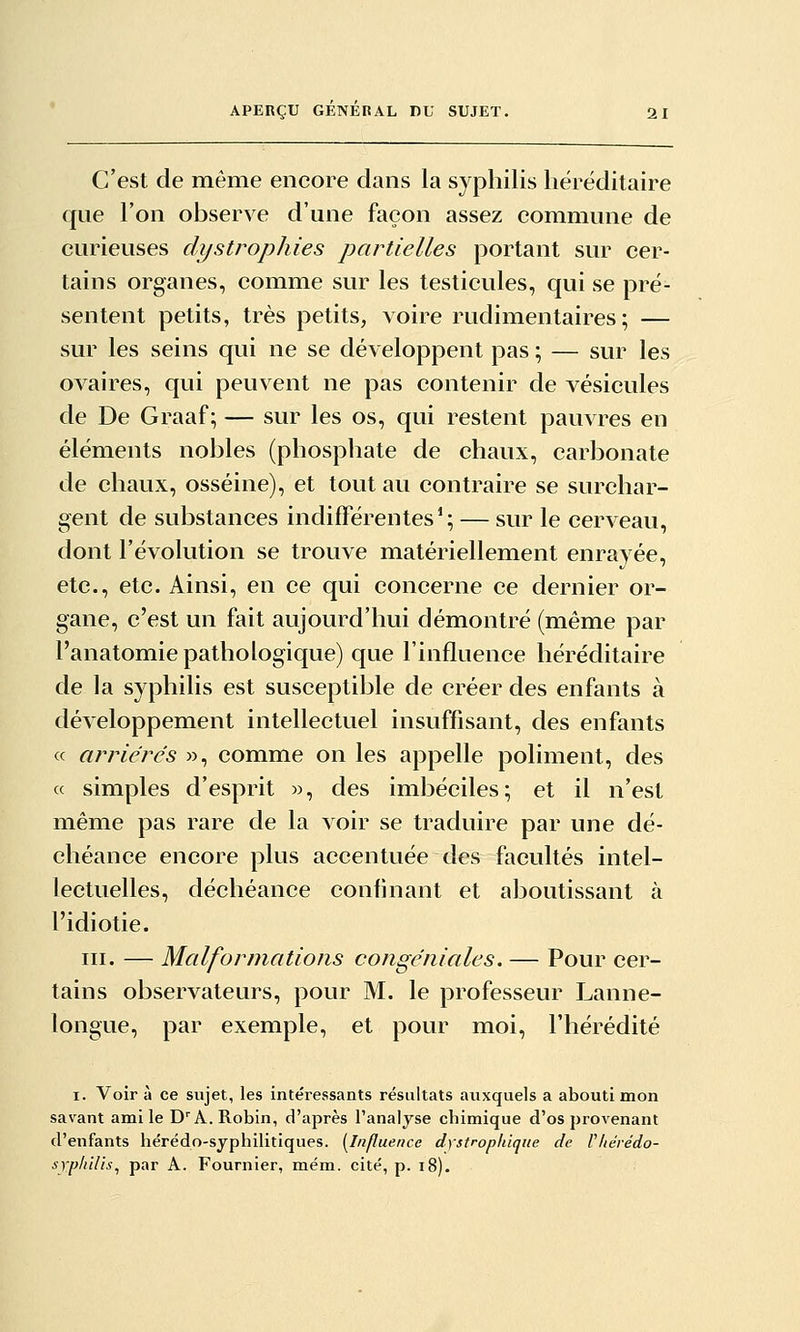 C'est de même encore dans la syphilis héréditaire que l'on observe d'une façon assez commune de curieuses dystrophies partielles portant sur cer- tains organes, comme sur les testicules, qui se pré- sentent petits, très petits, voire rudimentaires ; — sur les seins qui ne se développent pas ; — sur les ovaires, qui peuvent ne pas contenir de vésicules de De Graaf ; — sur les os, qui restent pauvres en éléments nobles (phosphate de chaux, carbonate de chaux, osséine), et tout au contraire se surchar- gent de substances indifférentes*; — sur le cerveau, dont l'évolution se trouve matériellement enrayée, etc., etc. Ainsi, en ce qui concerne ce dernier or- gane, c'est un fait aujourd'hui démontré (même par l'anatomie pathologique) que l'influence héréditaire de la syphilis est susceptible de créer des enfants à développement intellectuel insuffisant, des enfants « arriéres », comme on les appelle poliment, des « simples d'esprit », des imbéciles; et il n'est même pas rare de la voir se traduire par une dé- chéance encore plus accentuée des facultés intel- lectuelles, déchéance confinant et aboutissant à l'idiotie. III. — Malformations congéniales. — Pour cer- tains observateurs, pour M. le professeur Lanne- longue, par exemple, et pour moi, l'hérédité I. Voir à ce sujet, les intéressants résultats auxquels a abouti mon savant ami le D^ A. Robin, d'après l'analyse chimique d'os provenant d'enfants hérédo-syphilitiques. [Influence dystrophique de Vliérédo- syphUis^ par A. Fournier, mém. cité, p. i8).