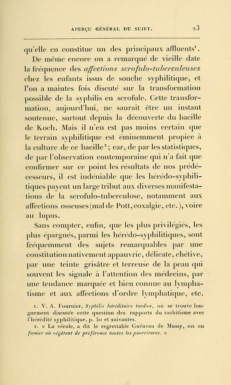 qu'elle en constitue un des principaux affluents*. De même encore on a remarqué de vieille date la fréquence des affections scrofulo-taberculeuses chez les enfants issus de souche syphilitique, et l'on a maintes fois discuté sur la transformation possible de la syphilis en scrofule. Cette transfor- mation, aujourd'hui, ne saurait être un instant soutenue, surtout depuis la découverte du bacille de Roch. Mais il n'en est pas moins certain que le terrain syphilitique est éminemment propice à la culture de ce bacille^ ; car, de par les statistiques, de par l'observation contemporaine qui n'a fait que confirmer sur ce point les résultats de nos prédé- cesseurs, il est indénial)le que les hérédo-syphili- tiques payent un large tribut aux diverses manifesta- tions de la scrofulo-tuberculose, notamment aux affections osseuses (mal de Pott, coxalgie, etc.), voire au lupus. Sans compter, enfin^ que les plus privilégiés, les plus épargnés, parmi les hérédo-syphilitiques, sont fréquemment des sujets remarquables par une constitution nativement appauvrie, délicate, chétive, par une teinte grisâtre et terreuse de la peau qui souvent les signale à l'attention des médecins, par une tendance marquée et bien connue au lympha- tisme et aux affections d'ordre lymphatique, etc. 1. V. A. Fournier, Sypltilis /térJditaire tardive, où se trouve lon- guement discutée celte question des rapports du rachitisme avec l'iiérédité syphilitique, p. 5o et suivantes. 2. « La vérole, a dit le regrettable Guéneau de Mussy, est un fumier oh végètent de préférence toutes les pourritures. »