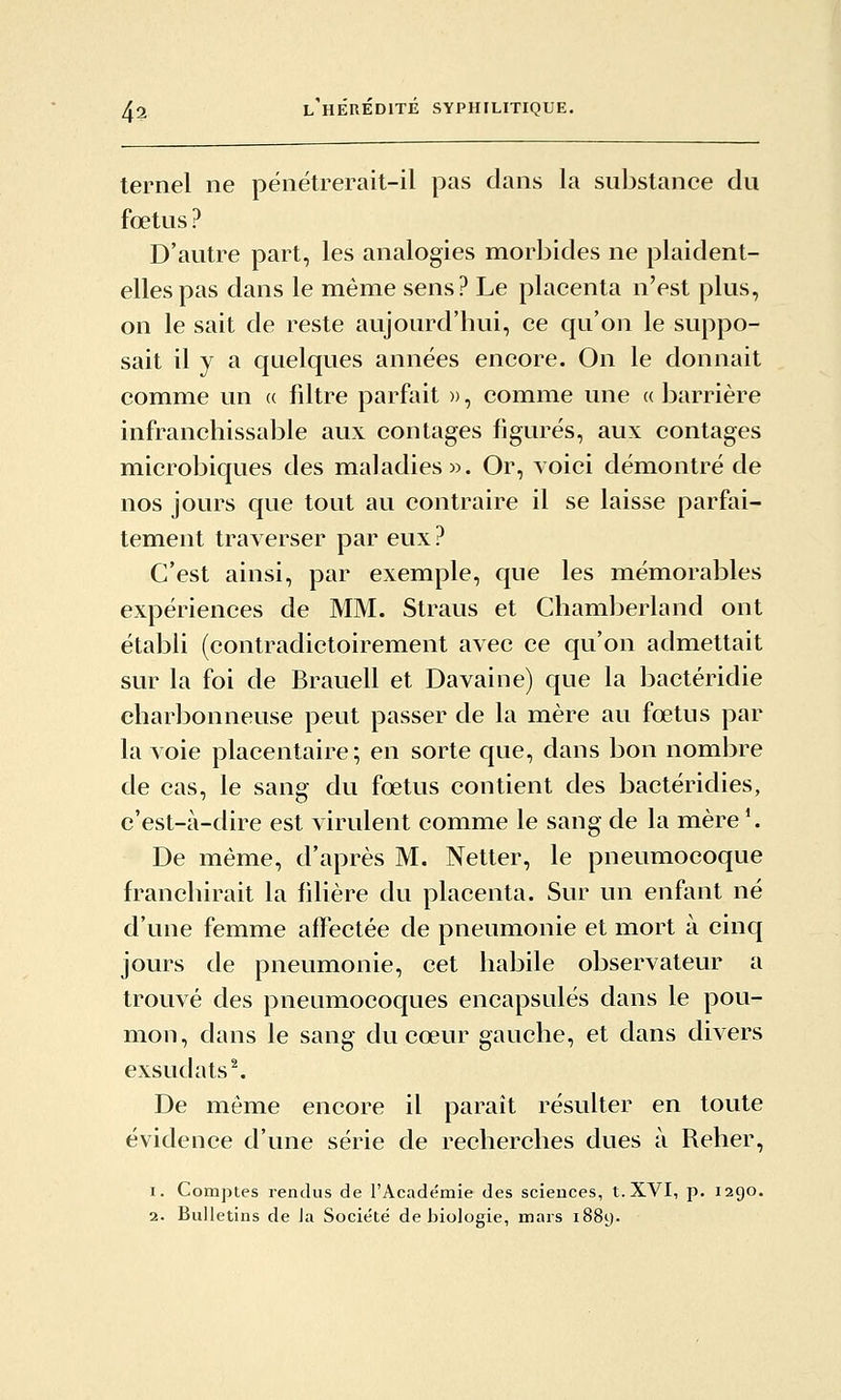 ternel ne pëiiétrerait-il pas dans la substance du fœtus ? D'autre part, les analogies morbides ne plaident- elles pas dans le même sens? Le placenta n'est plus, on le sait de reste aujourd'hui, ce qu'on le suppo- sait il y a quelques années encore. On le donnait comme un a fdtre parfait », comme une « barrière infranchissable aux contages figurés, aux contages microbiques des maladies». Or, Yoici démontré de nos jours que tout au contraire il se laisse parfai- tement traverser par eux ? C'est ainsi, par exemple, que les mémorables expériences de MM. Straus et CliamlDerland ont établi (conlradictoirement avec ce qu'on admettait sur la foi de Brauell et Davaine) que la bactéridie charbonneuse peut passer de la mère au fœtus par la voie placentaire; en sorte que, dans bon nombre de cas, le sang du fœtus contient des bactéridies, c'est-à-dire est virulent comme le sang de la mère '. De même, d'après M. Netter, le pneumocoque franchirait la filière du placenta. Sur un enfant né d'une femme affectée de pneumonie et mort à cinq jours de pneumonie, cet habile observateur a trouvé des pneumocoques encapsulés dans le pou- mon, dans le sang du cœur gauche, et dans divers exsudats\ De même encore il paraît résulter en toute évidence d'une série de recherches dues à Relier, 1. Comptes rendus de l'Académie des sciences, t. XVI, p. 1290.