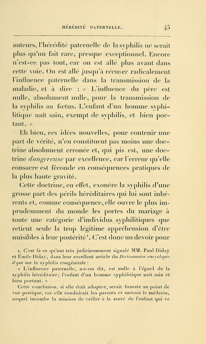 auteurs, riiérédité paternelle de la syphilis ne serait plus qu'un fait rare, presque exceptionnel. Encore n'est-ce pas tout, car on est allé plus avant dans cette voie. On est allé jusqu'à récuser radicalement l'influence paternelle dans la transmission de la maladie, et à dire : « L'influence du père est nulle, absolument nulle, pour la transmission de la syphilis au fœtus. L'enfant d'un homme syphi- litique naît sain, exempt de syphilis, et bien por- tant. » Eh bien, ces idées nouvelles, pour contenir une part de vérité, n'en constituent pas moins une doc- trine absolument erronée et, qui pis est, une doc- trine dangereuse par excellence, car l'erreur cju'elle consacre est féconde en conséquences pratiques de la plus haute gravité. Cette doctrine, en effet, exonère la syphilis d'une grosse part des périls héréditaires qui lui sont inhé- rents et, comme conséquence, elle ouvre le plus im- prudemment du monde les portes du mariage à toute une catégorie d'individus syphilitiques que retient seule la trop légitime appréhension d'être nuisibles à leur postérité*. C'est donc un devoir pour I. C'est là ce qu'ont très judicieusemeut signalé MM. Paul Diday et Emile Diday, dans leur excellent article du Dictionnaire encyclopé- dque sur la syphilis congénitale : « L'influence paternelle, a-t-on dit, est nulle à l'égard de la syphilis héréditaire; l'enfant d'un homme syphilitique naît sain et bien portant. » Cette conclusion, si elle était adoptée, serait funeste au jjoint de vue ])ratique, car elle conduirait les parents et surtout le médecin, auquel incombe la mission de veiller à la santé de l'enfant qui va