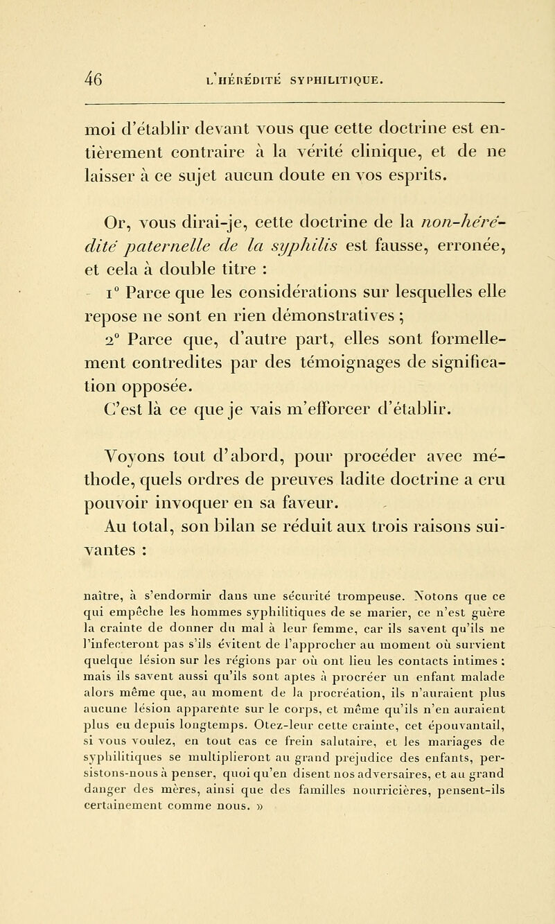 moi d'établir devant vous que cette doctrine est en- tièrement contraire à la vérité clinique, et de ne laisser à ce sujet aucun doute en vos esprits. Or, vous dirai-je, cette doctrine de la non-héré- dité paternelle de la syphilis est fausse, erronée, et cela à double titre : 1° Parce que les considérations sur lesquelles elle repose ne sont en rien démonstratives ; 2° Parce que, d'autre part, elles sont formelle- ment contredites par des témoignages de significa- tion opposée. C'est là ce que je vais m'efforcer d'établir. Voyons tout d'abord, pour procéder avec mé- thode, quels ordres de preuves ladite doctrine a cru pouvoir invoquer en sa faveur. Au total, son bilan se réduit aux trois raisons sui- vantes : naître, à s'endormir daus une sécurité trompeuse. Notons que ce qui empêche les hommes syphilitiques de se marier, ce n'est guère la crainte de donner du mal à leur femme, car ils savent qu'ils ne l'infecteront pas s'ils évitent de l'approcher au moment où survient quelque lésion sur les régions par où ont lieu les contacts intimes : mais ils savent aussi qu'ils sont aptes à procréer un enfant malade alors même que, au moment de la procréation, ils n'auraient plus aucune lésion apparente sur le corps, et même qu'ils n'en auraient plus eu depuis longtemps. Otez-leur cette crainte, cet épouvantail, si vous voulez, en tout cas ce frein salutaire, et les mariages de syphilitiques se multiplieront au grand préjudice des enfants, per- sistons-nous à penser, quoi qu'en disent nos adversaires, et au grand danger des mères, ainsi que des familles nourricières, pensent-ils certainement comme nous. »