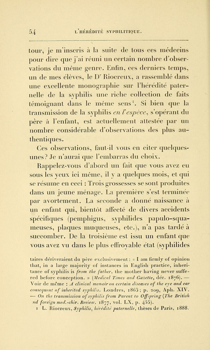 tour, je m'inscris à la suite de tous ces médecins pour dire que j'ai réuni un certain nombre d'obser- vations du même genre. Enfin, ces derniers temps, un de mes élèves, le D' Riocreux, a rassemblé dans une excellente monographie sur l'hérédité pater- nelle de la syphilis une riche collection de faits témoignant dans le même sens\ Si bien que la transmission de la syphilis en F espèce^ s'opérant du père à l'enfant, est actuellement attestée par un nombre considérable d'observations des plus au- thentiques. Ces observations, faut-il vous en citer quelques- unes? Je n'aurai que l'embarras du choix. Rappelez-vous d'abord un fait que vous avez eu sous les yeux ici même, il y a quelques mois, et qui se résume en ceci : Trois grossesses se sont produites dans un jeune ménage. La première s'est terminée par avortement. La seconde a donné naissance à un enfant qui, bientôt affecté de divers accidents spécifiques (pemphigus, syphilides papulo-squa- meuses, plaques muqueuses, etc.), n'a pas tardé à succomber. De la troisième est issu un enfant que vous avez vu dans le plus effroyable état (syphilides taires dériveraient du père exclusivement : « I am firmly of opinion that, in a large majority of instances in English practice, inheri- tance of syphilis is from tlie falJier^ the mother having never suffe- red before conception, » [Mec/ical Times and Gazette, déc. 1876). — Voir de mt me : ^ clinical memoir on certain diseases of the eje and ear conséquent of inherited syphilis. Londres, i863; p. 209, Aph. XIV. — On the transmission of syphilis from Parent to Off^pring {The British nd foreign med.-chir. Review. 1877, vol. LX, p. 455). 1 L. Riocreux, Syphilis^ hérédité paternelle, thèses de Paris, 1888.