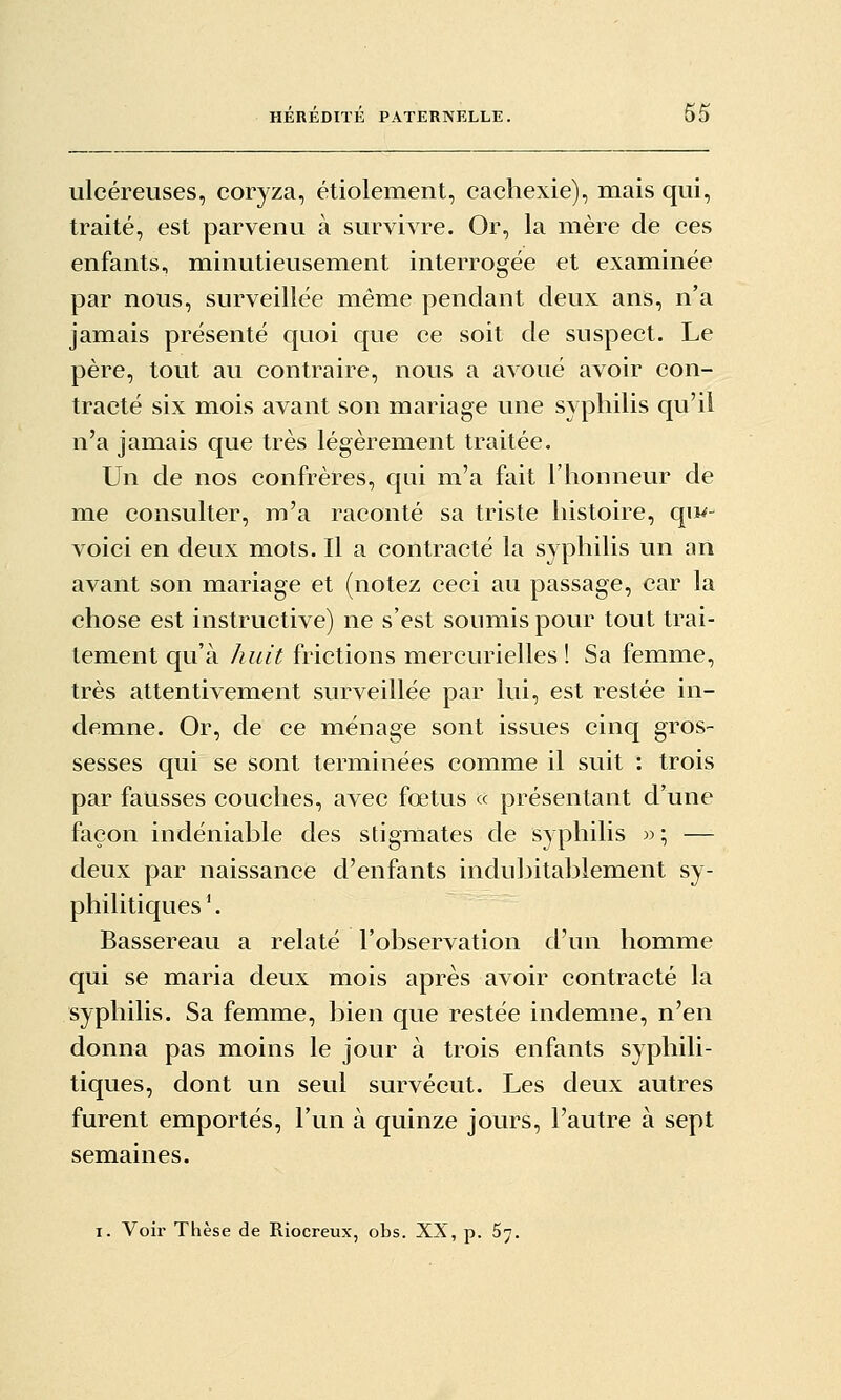 ulcéreuses, coryza, étiolement, cachexie), mais qui, traité, est parvenu à survivre. Or, la mère de ces enfants, minutieusement interrogée et examinée par nous, surveillée même pendant deux ans, n'a jamais présenté quoi que ce soit de suspect. Le père, tout au contraire, nous a avoué avoir con- tracté six mois avant son mariage une syphilis qu'il n'a jamais que très légèrement traitée. Un de nos confrères, qui m'a fait l'honneur de me consulter, m'a raconté sa triste histoire, qu^- voici en deux mots. Il a contracté la syphilis un an avant son mariage et (notez ceci au passage, car la chose est instructive) ne s'est soumis pour tout trai- tement qu'à huit frictions mercurielles ! Sa femme, très attentivement surveillée par lui, est restée in- demne. Or, de ce ménage sont issues cinq gros- sesses qui se sont terminées comme il suit : trois par fausses couches, avec fœtus « présentant d'une façon indéniable des stigmates de syphilis » ; — deux par naissance d'enfants indubitablement sy- philitiques '. Bassereau a relaté l'observation d'un homme qui se maria deux mois après avoir contracté la syphilis. Sa femme, bien que restée indemne, n'en donna pas moins le jour à trois enfants syphili- tiques, dont un seul survécut. Les deux autres furent emportés, l'un à quinze jours, l'autre à sept semaines. I. Voir Thèse de Riocreux, obs. XX, p. 67.