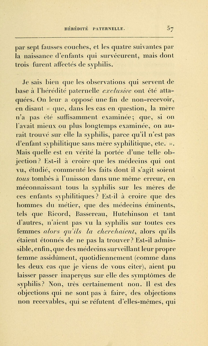 par sept fausses couches, et les quatre suivantes par la naissance d'enfants qui survécurent, mais dont trois furent affectés de syphilis. Je sais ]3ien que les observations qui servent de base à l'hérédité paternelle eocclusive ont été atta- quées. On leur a opposé une fin de non-recevoir, en disant « que, dans les cas en question, la mère n'a pas été suffisamment examinée ; que, si on l'avait mieux ou plus longtemps examinée, on au- rait trouvé sur elle la syphilis, parce qu'il n'est pas d'enfant syphilitique sans mère syphilitique, etc. «. Mais quelle est en vérité la portée d'une telle ob- jection ? Est-il à croire que les médecins qui ont vu, étudié, commenté les faits dont il s'agit soient tous tombés à l'unisson dans une même erreur, en méconnaissant tous la syphilis sur les mères de ces enfants syphilitiques ? Est-il à croire que des hommes du métier, que des médecins éminents-, tels que Ricord, Bassereau, Hutchinson et tant d'autres, n'aient pas vu la syphilis sur toutes ces femmes alors qu'ils la cherchaient^ alors qu'ils étaient étonnés de ne pas la trouver? Est-il admis- sible, enfin, que des médecins surveillant leur propre femme assidûment, quotidiennement (comme dans les deux cas que je viens de vous citer), aient pu laisser passer inaperçus sur elle des symptômes de syphilis? Non, très certainement non. Il est des objections qui ne sont dûs à faire, des objections non recevables, qui se réfutent d'elles-mêmes, qui