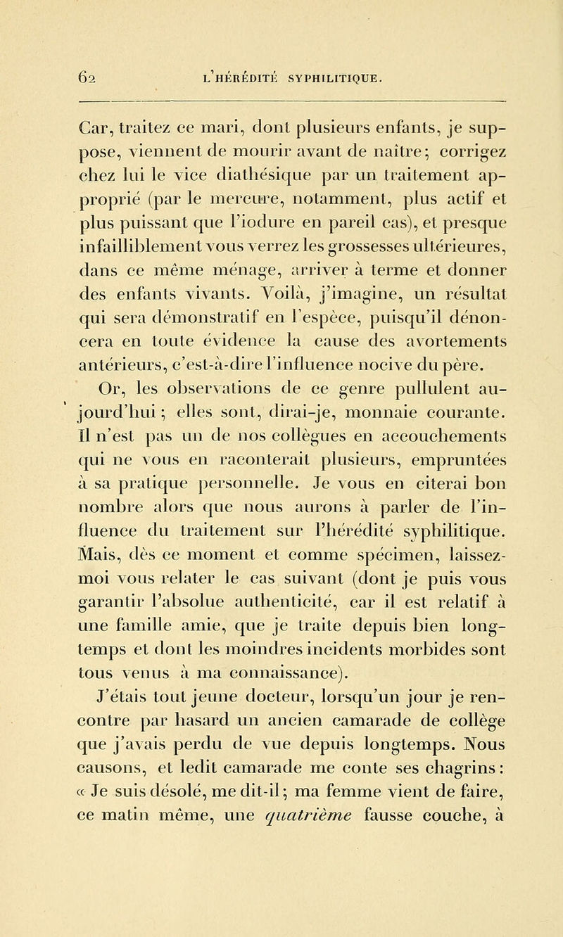 Car, traitez ce mari, dont plusieurs enfants, je sup- pose, viennent de mourir avant de naître; corrigez chez lui le vice diathésique par un traitement ap- proprié (par le mercure, notamment, plus actif et plus puissant que l'iodure en pareil cas), et presque infailliblement vous verrez les grossesses ultérieures, dans ce m^éme ménage, arriver à terme et donner des enfants vivants. Voilà, j'imagine, un résultat qui sera démonstratif en l'espèce, puisqu'il dénon- cera en toute évidence la cause des avortements antérieurs, c'est-à-dire l'influence nocive du père. Or, les observations de ce genre pullulent au- jourd'hui ; elles sont, dirai-je, monnaie courante. Il n'est pas un de nos collègues en accouchements qui ne vous en raconterait plusieurs, empruntées à sa pratique personnelle. Je vous en citerai bon nombre alors que nous aurons à parler de l'in- fluence du traitement sur l'hérédité syphilitique. Mais, dès ce moment et comme spécimen, laissez- m^oi vous relater le cas suivant (dont je puis vous garantir l'absolue authenticité, car il est relatif à une famille amie, que je traite depuis bien long- temps et dont les moindres incidents morbides sont tous venus à ma connaissance). J'étais tout jeune docteur, lorsqu'un jour je ren- contre par hasard un ancien camarade de collège que j'avais perdu de vue depuis longtemps. Nous causons, et ledit camarade me conte ses chagrins : « Je suis désolé, me dit-il; ma femme vient de faire, ce matin même, une quatrième fausse couche, à