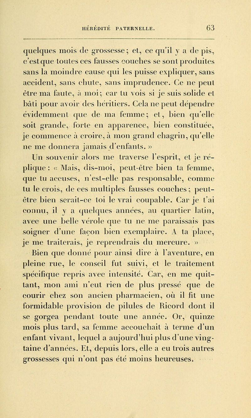 quelques mois de grossesse \ et, ce qu'il y a de pis, c'est que toutes ces fausses couches se sont produites sans la moindre cause qui les puisse expliquer, sans accident, sans chute, sans imprudence. Ce ne peut être ma faute, à moi; car tu vois si je suis solide et bâti pour avoir des héritiers. Cela ne peut dépendre évidemment que de ma femme ; et, bien qu'elle soit grande, forte en apparence, bien constituée, je commence à croire, à mon grand chagrin, qu'elle ne me donnera jamais d'enfants. » Un souvenir alors me traverse l'esprit, et je ré- plique : ce Mais, dis-moi, peut-être bien ta femme, que tu accuses, n'est-elle pas responsable, comme tu le crois, de ces multiples fausses couches ; peut- être bien serait-ce toi le vrai coupable. Car je t'ai connu, il y a quelques années, au quartier latin, avec une belle vérole que tu ne me paraissais pas soigner d'une façon bien exemplaire. A ta place, je me traiterais, je reprendrais du mercure. » Bien que donné pour ainsi dire à l'aventure, en pleine rue, le conseil fut suivi, et le traitement spécifique repris avec intensité. Car, en me quit- tant, mon ami n'eut rien de plus pressé que de courir chez son ancien pharmacien, où il fit une formidable provision de pilules de Ricord dont il se gorgea pendant toute une année. Or, quinze mois plus tard, sa femme accouchait à terme d'un enfant vivant, lequel a aujourd'hui plus d'une ving- taine d'années. Et, depuis lors, elle a eu trois autres grossesses qui n'ont pas été moins heureuseSi