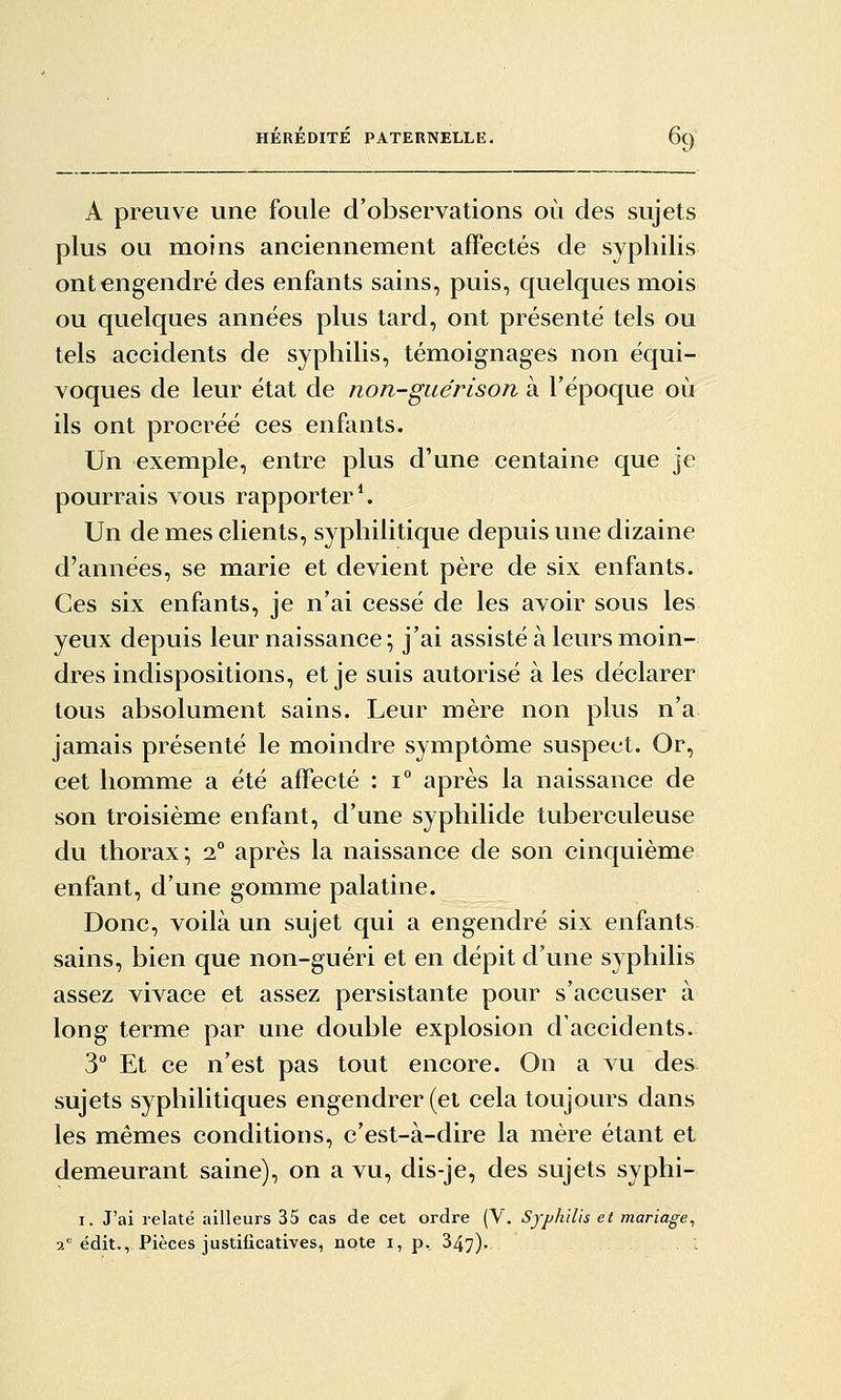 A preuve une foule d'observations où des sujets plus ou moins anciennement affectés de syphilis ont engendré des enfants sains, puis, quelques mois ou quelques années plus tard, ont présenté tels ou tels accidents de syphilis, témoignages non équi- voques de leur état de non-guérison à l'époque où ils ont procréé ces enfants. Un exemple, entre plus d'une centaine que je pourrais vous rapporter*. Un de mes clients, syphilitique depuis une dizaine d'années, se marie et devient père de six enfants. Ces six enfants, je n'ai cessé de les avoir sous les yeux depuis leur naissance; j'ai assisté à leurs moin- dres indispositions, et je suis autorisé à les déclarer tous absolument sains. Leur mère non plus n'a jamais présenté le moindre symptôme suspect. Or, cet homme a été affecté : i° après la naissance de son troisième enfant, d'une syphilide tuberculeuse du thorax; i° après la naissance de son cinquième enfant, d'une gomme palatine. Donc, voilà un sujet qui a engendré six enfants sains, bien que non-guéri et en dépit d'une syphilis assez vivace et assez persistante pour s'accuser à long terme par une double explosion d'accidents. 3° Et ce n'est pas tout encore. On a vu des sujets syphilitiques engendrer (et cela toujours dans les mêmes conditions, c'est-à-dire la mère étant et demeurant saine), on a vu, dis-je, des sujets syphi- I. J'ai relaté ailleurs 35 cas de cet ordre (V. Syphilis et mariage, 2= édit., Pièces justificatives, note i, p., 347).