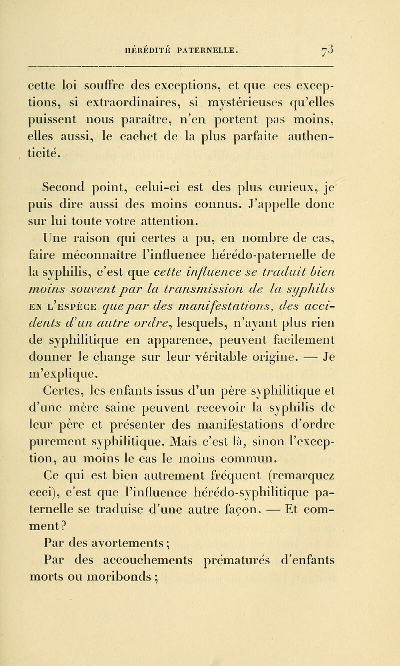 cette loi souffre des exceptions, et que ces excep- tions, si extraordinaires, si mystérieuses qu'elles puissent nous paraître, n'en portent pas moins, elles aussi, le cachet de la plus parfaite authen- ticité. Second point, celui-ci est des plus curieux, je puis dire aussi des moins connus. J'appelle donc sur lui toute votre attention. Une raison qui certes a pu, en nombre de cas, faire méconnaître l'influence hérédo-paternelle de la syphilis, c'est que cette influence se traduit bien moins souvent par la transmission de la syphilis EN L,'ESPÈCE que par des manifestations, des acci- dents d'un autre ordre^ lesquels, n'ayant plus rien de syphilitique en apparence, peuvent facilement donner le change sur leur véritable origine. — Je m'explique. Certes, les enfants issus d'un père syphilitique et d'une mère saine peuvent recevoir la syphilis de leur père et présenter des manifestations d'ordre purement syphilitique. Mais c'est là^ sinon l'excep- tion, au moins le cas le moins commun. Ce qui est bien autrement fréquent (remarquez ceci), c'est que l'influence liérédo-syphilitique pa- ternelle se traduise d'une autre façon. — Et com- ment ? Par des avortements ; Par des accouchements prématurés d'enfants morts ou moribonds ;