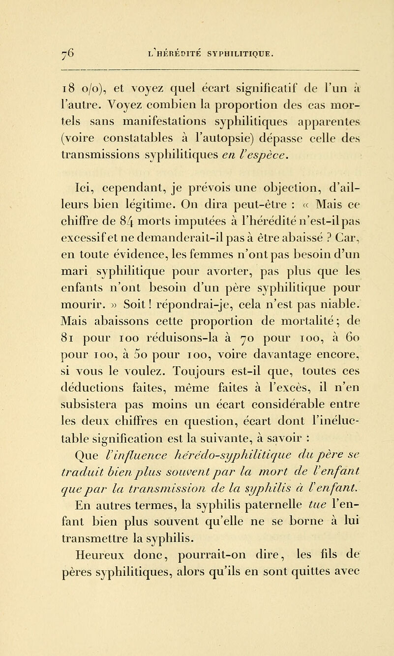 i8 o/o), et voyez quel écart significatif de l'un à l'autre. Voyez combien la proportion des cas mor- tels sans manifestations syphilitiques apparentes (voire constatables à l'autopsie) dépasse celle des transmissions syphilitiques en l'espèce. Ici, cependant, je prévois une objection, d'ail- leurs bien légitime. On dira peut-être : ce Mais ce chiffre de 84 morts imputées à l'hérédité n'est-il pas excessif et ne demanderait-il pas à être abaissé ? Car, en toute évidence, les femmes n'ont pas besoin d'un mari syphilitique pour avorter, pas plus que les enfants n'ont besoin d'un père syphilitique pour mourir. ):> Soit ! répondrai-je, cela n'est pas niable. Mais abaissons cette proportion de mortalité ; de 8i pour loo réduisons-la à 70 pour 100, à 60 pour 100, à 5o pour 100, voire davantage encore, si vous le voulez. Toujours est-il que, toutes ces déductions faites, même faites à l'excès, il n'en subsistera pas moins un écart considérable entre les deux chiffres en question, écart dont l'inéluc- table signification est la suivante, à savoir : Que Vinfluence hérédo-syphilitique du père se traduit bien plus souvent par la mort de l'enfant que par la transmission de la syphilis à F enfant. En autres termes, la syphilis paternelle tue l'en- fant bien plus souvent qu'elle ne se borne à lui transmettre la syphilis. Heureux donc, pourrait-on dire, les fils de pères syphilitiques, alors qu'ils en sont quittes avec