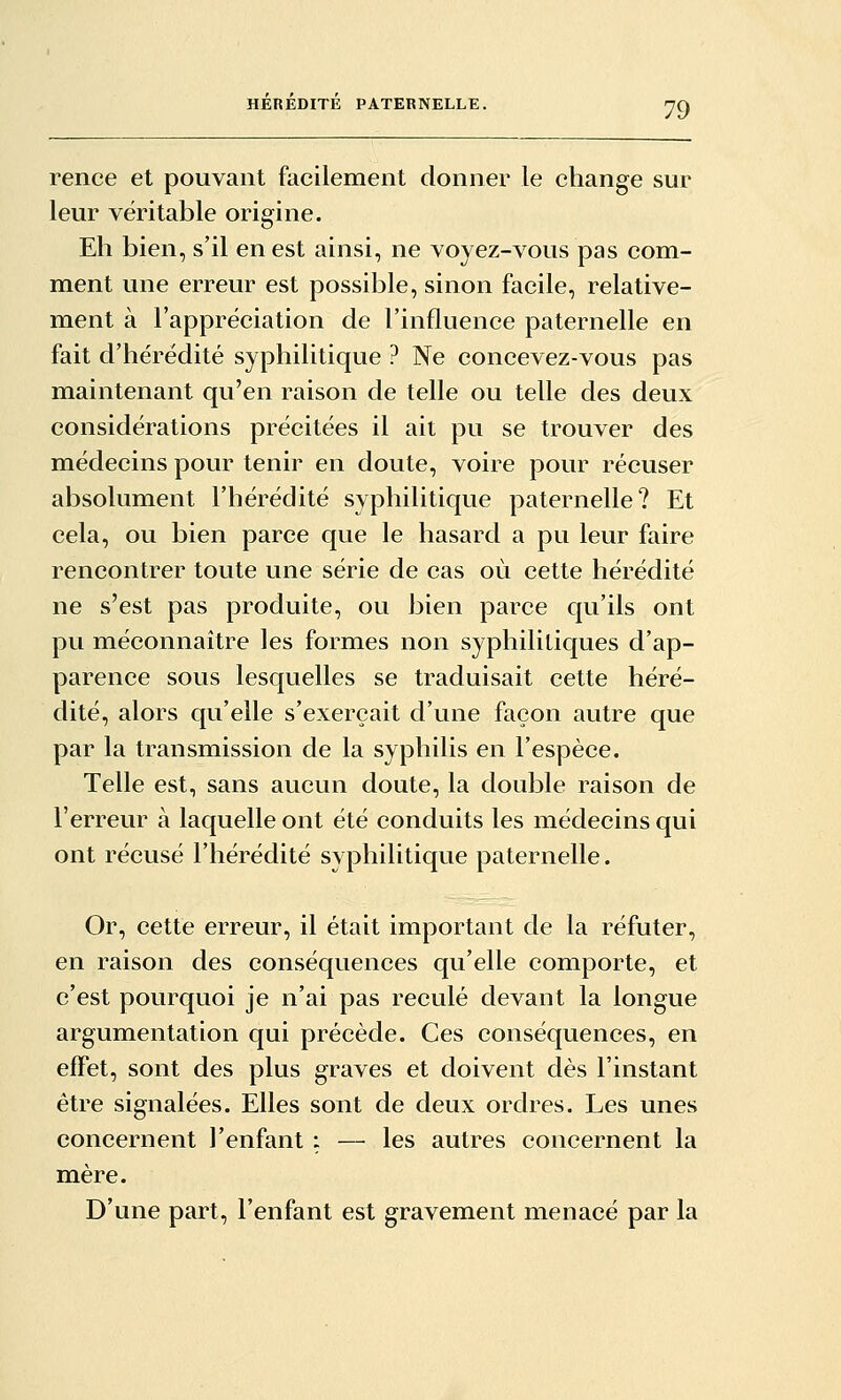 rence et pouvant facilement donner le change sur leur véritable origine. Eh bien, s'il en est ainsi, ne voyez-vous pas com- ment une erreur est possible, sinon facile, relative- ment à l'appréciation de l'influence paternelle en fait d'hérédité syphilitique ? Ne concevez-vous pas maintenant qu'en raison de telle ou telle des deux considérations précitées il ait pu se trouver des médecins pour tenir en doute, voire pour récuser absolument l'hérédité syphilitique paternelle? Et cela, ou bien parce que le hasard a pu leur faire rencontrer toute une série de cas où cette hérédité ne s'est pas produite, ou bien parce qu'ils ont pu méconnaître les formes non syphilitiques d'ap- parence sous lesquelles se traduisait cette héré- dité, alors qu'elle s'exerçait d'une façon autre que par la transmission de la syphilis en l'espèce. Telle est, sans aucun doute, la double raison de l'erreur à laquelle ont été conduits les médecins qui ont récusé l'hérédité syphilitique paternelle. Or, cette erreur, il était important de la réfuter, en raison des conséquences qu'elle comporte, et c'est pourquoi je n'ai pas reculé devant la longue argumentation qui précède. Ces conséquences, en effet, sont des plus graves et doivent dès l'instant être signalées. Elles sont de deux ordres. Les unes concernent l'enfant : — les autres concernent la mère. D'une part, l'enfant est gravement menacé par la