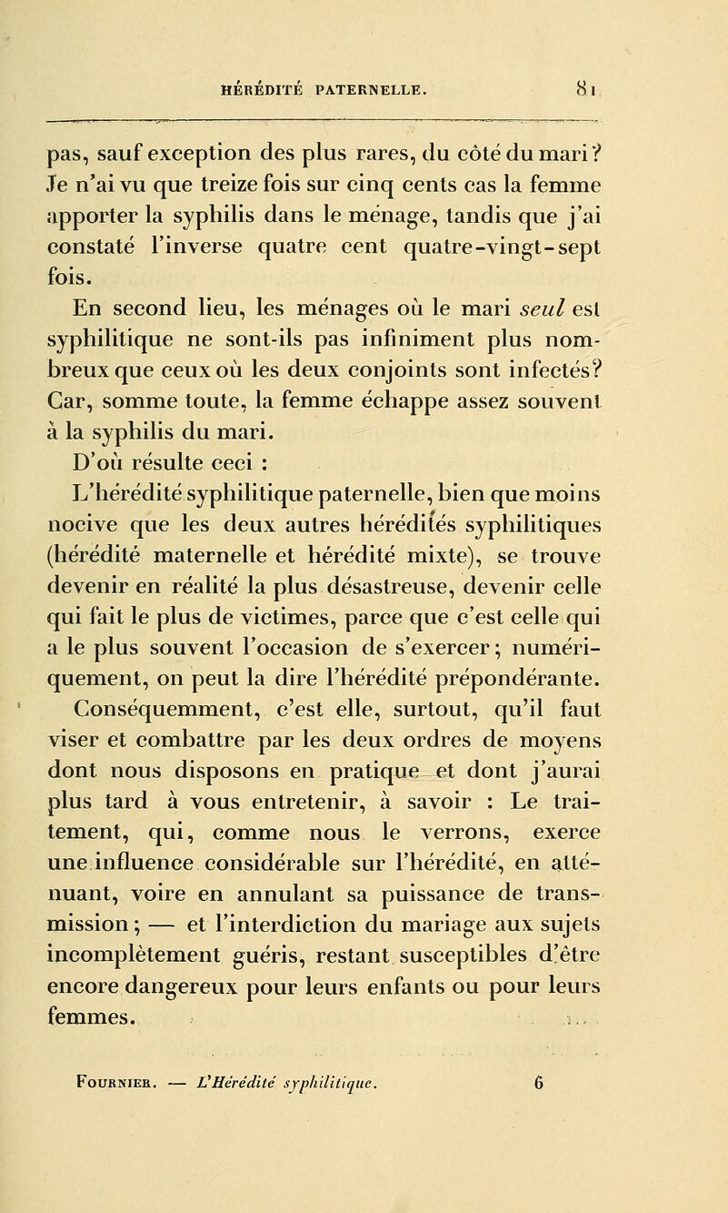 pas, sauf exception des plus rares, du côté du mari? Je n'ai vu que treize fois sur cinq cents cas la femme apporter la syphilis dans le ménage, tandis que j'ai constaté l'inverse quatre cent quatre-vingt-sept fois. En second lieu, les ménages où le mari seul est syphilitique ne sont-ils pas infiniment plus nom- breux que ceux où les deux conjoints sont infectés? Car, somme toute, la femme échappe assez souvent à la syphilis du mari. D'où résulte ceci : L'hérédité syphilitique paternelle, bien que moins nocive que les deux autres hérédités syphilitiques (hérédité maternelle et hérédité mixte), se trouve devenir en réalité la plus désastreuse, devenir celle qui fait le plus de victimes, parce que c'est celle qui a le plus souvent l'occasion de s'exercer ; numéri- quement, on peut la dire l'hérédité prépondérante. Conséquemment, c'est elle, surtout, qu'il faut viser et combattre par les deux ordres de moyens dont nous disposons en pratique et dont j'aurai plus tard à vous entretenir, à savoir : Le trai- tement, qui, comme nous le verrons, exerce une influence considérable sur l'hérédité, en atté- nuant, voire en annulant sa puissance de trans- mission ; — et l'interdiction du mariage aux sujets incomplètement guéris, restant susceptibles d'être encore dangereux pour leurs enfants ou pour leurs femmes. .- FoufiNiEK. — L'Hérédité SYphilitiquc.