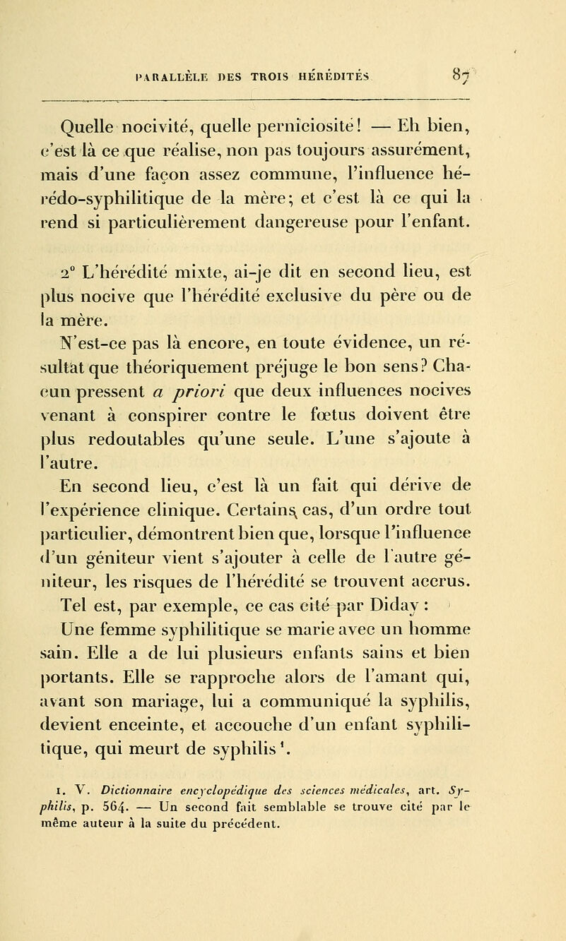 Quelle nocivité, quelle perniciositë! — Eh bien, c'est là ce que réalise, non pas toujours assurément, mais d'une façon assez commune, l'influence hé- rédo-syphilitique de la mère; et c'est là ce qui la rend si particulièrement dangereuse pour l'enfant. 2 L'hérédité mixte, ai-je dit en second lieu, est plus nocive que l'hérédité exclusive du père ou de la mère. N'est-ce pas là encore, en toute évidence, un ré- sultât que théoriquement préjuge le bon sens? Cha- cun pressent a priori que deux influences nocives venant à conspirer contre le foetus doivent être plus redoutables qu'une seule. L'une s'ajoute à l'autre. En second lieu, c'est là un fait qui dérive de rexpérience clinique. Certains,^ cas, d'un ordre tout particulier, démontrent bien que, lorsque Tinfluence d'un géniteur vient s'ajouter à celle de l'autre gé- niteur, les risques de l'hérédité se trouvent accrus. Tel est, par exemple, ce cas cité par Diday : Une femme syphilitique se marie avec un homme sain. Elle a de lui plusieurs enfants sains et bien portants. Elle se rapproche alors de l'amant qui, avant son mariage, lui a communiqué la syphilis, devient enceinte, et accouche d'un enfant syphili- tique, qui meurt de syphilis'. I. V. Dictionnaire encyclopédique des sciences médicales, art. Sy- philis, p. 564. — Un second fait semblable se trouve cite par le même auteur à la suite du précédent.