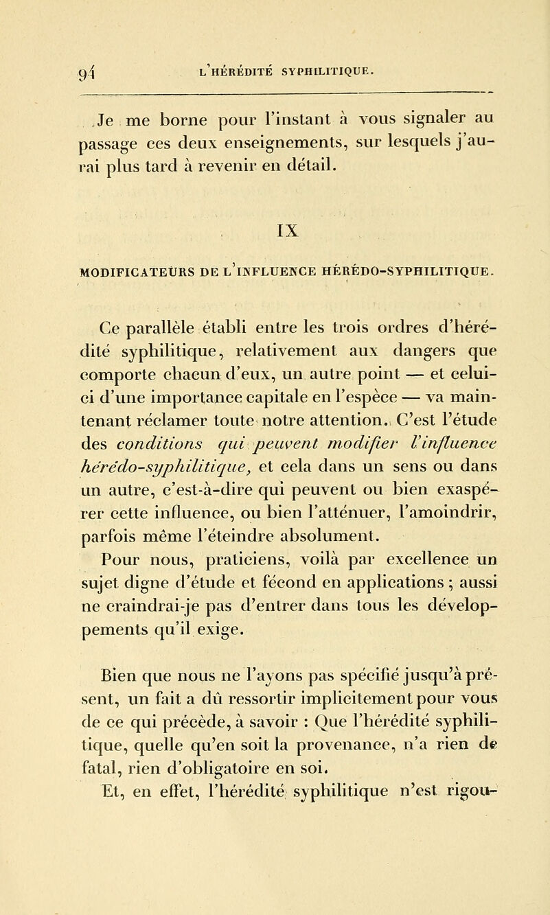 Je me borne pour l'instant à vous signaler au passage ces deux enseignements, sur lesquels j'au- rai plus tard à revenir en détail. IX MODIFICATEURS DE l'iNFLUEKCE HÉRÉDO-SYPHILITIQUE. Ce parallèle établi entre les trois ordres d'héré- dité syphilitique, relativement aux dangers que comporte chacun d'eux, un autre point — et celui- ci d'une importance capitale en l'espèce — va main- tenant réclamer toute notre attention. C'est l'étude des conditions qui peuvent modifier l'influence hérédo-syphilitique, et cela dans un sens ou dans un autre, c'est-à-dire qui peuvent ou bien exaspé- rer cette influence, ou bien l'atténuer, l'amoindrir, parfois même l'éteindre absolument. Pour nous, praticiens, voilà par excellence un sujet digne d'étude et fécond en applications ; aussi ne craindrai-je pas d'entrer dans tous les dévelop- pements qu'il exige. Bien que nous ne l'ayons pas spécifié jusqu'à pré- sent, un fait a dû ressortir implicitement pour vous de ce qui précède, à savoir : Que l'hérédité syphili- tique, quelle qu'en soit la provenance, n'a rien de fatal, rien d'obligatoire en soi. Et, en effet, l'hérédité syphilitique n'est rigou-