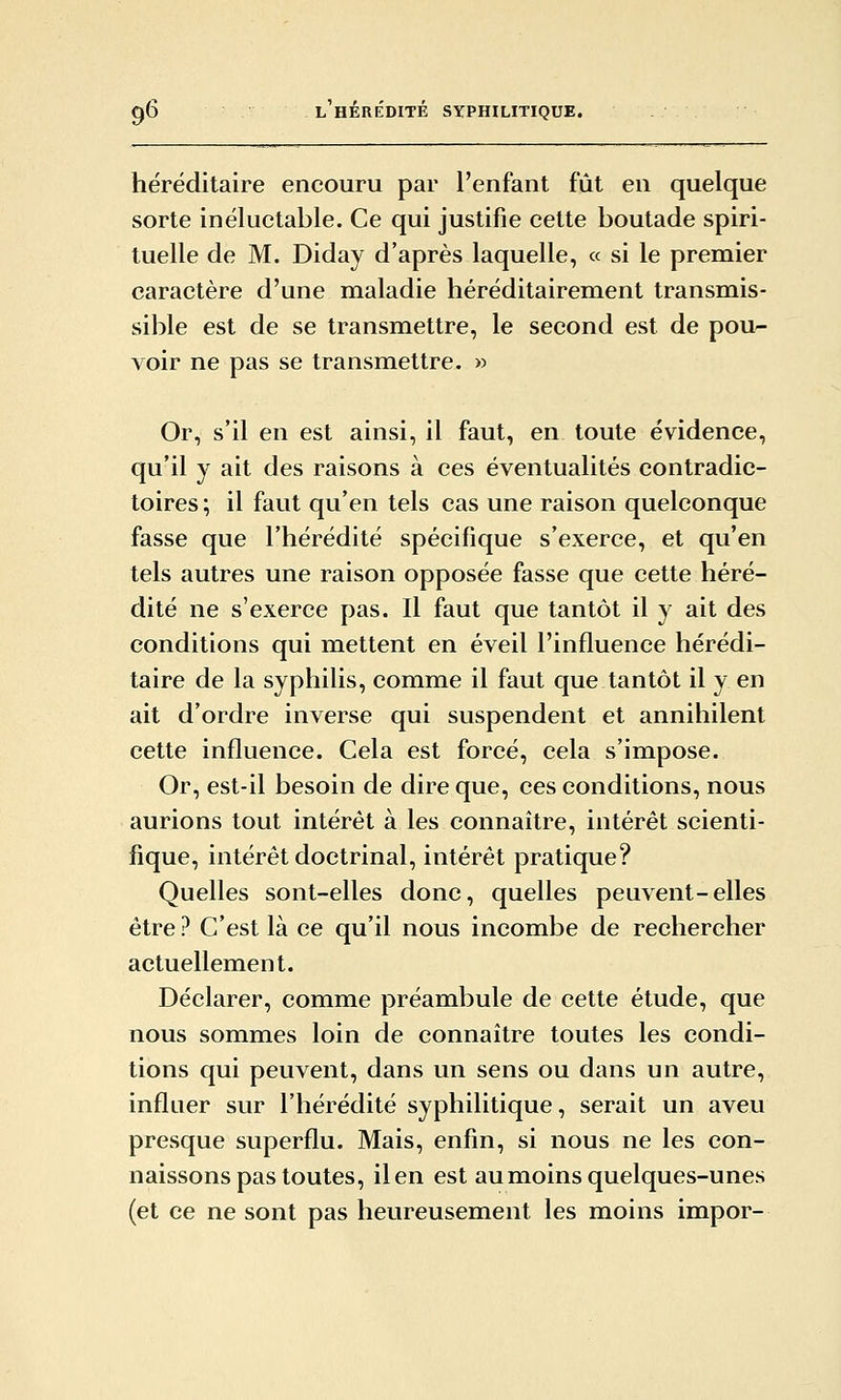 héréditaire encouru par l'enfant fût en quelque sorte inéluctable. Ce qui justifie cette boutade spiri- tuelle de M. Diday d'après laquelle, « si le premier caractère d'une maladie héréditairement transmis- sible est de se transmettre, le second est de pou- voir ne pas se transmettre. » Or, s'il en est ainsi, il faut, en toute évidence, qu'il y ait des raisons à ces éventualités contradic- toires ; il faut qu'en tels cas une raison quelconque fasse que l'hérédité spécifique s'exerce, et qu'en tels autres une raison opposée fasse que cette héré- dité ne s'exerce pas. Il faut que tantôt il y ait des conditions qui mettent en éveil l'influence hérédi- taire de la syphilis, comme il faut que tantôt il y en ait d'ordre inverse qui suspendent et annihilent cette influence. Cela est forcé, cela s'impose. Or, est-il besoin de dire que, ces conditions, nous aurions tout intérêt à les connaître, intérêt scienti- fique, intérêt doctrinal, intérêt pratique? Quelles sont-elles donc, quelles peuvent-elles être ? C'est là ce qu'il nous incombe de rechercher actuellement. Déclarer, comme préambule de cette étude, que nous sommes loin de connaître toutes les condi- tions qui peuvent, dans un sens ou dans un autre, influer sur l'hérédité syphilitique, serait un aveu presque superflu. Mais, enfin, si nous ne les con- naissons pas toutes, ilen est au moins quelques-unes (et ce ne sont pas heureusement les moins impor-