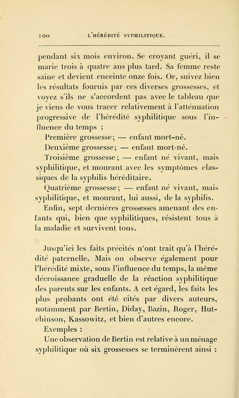 pendant six mois environ. Se croyant guéri, il se marie trois à quatre ans plus tard. Sa femme reste saine et devient enceinte onze fois. Or, suivez bien les résultats fournis par ces diverses grossesses, et voyez s'ils ne s'accordent pas avec le tableau que je viens de vous tracer relativement à l'atténuation progressive de l'hérédité syphilitique sous l'in- fluence du temps : Première grossesse; — enfant mort-né. Deuxième grossesse; — enfant mort-né. Troisième grossesse ; — enfant né vivant, mais syphilitique, et mourant avec les symptômes clas- siques de la syphilis héréditaire. Quatrième grossesse; — enfant né vivant, mais syphilitique, et mourant, lui aussi, de la syphilis. Enfin, sept dernières grossesses amenant des en- tants qui, bien que syphilitiques, résistent tous à la maladie et survivent tous. Jusqu'ici les faits précités n'ont trait qu'à Théré- dité paternelle. Mais on observe également pour l'hérédité mixte, sous l'influence du temps, la même décroissance graduelle de la réaction syphilitique des parents sur les enfants. A cet égard, les faits les plus probants ont été cités par divers auteurs, notamment par Bertin, Diday, Bazin, Roger, Hut- chinson, Kassowitz, et bien d'autres encore. Exemples : Une observation de Bertin est relative à un ménage syphilitique où six grossesses se terminèrent ainsi :