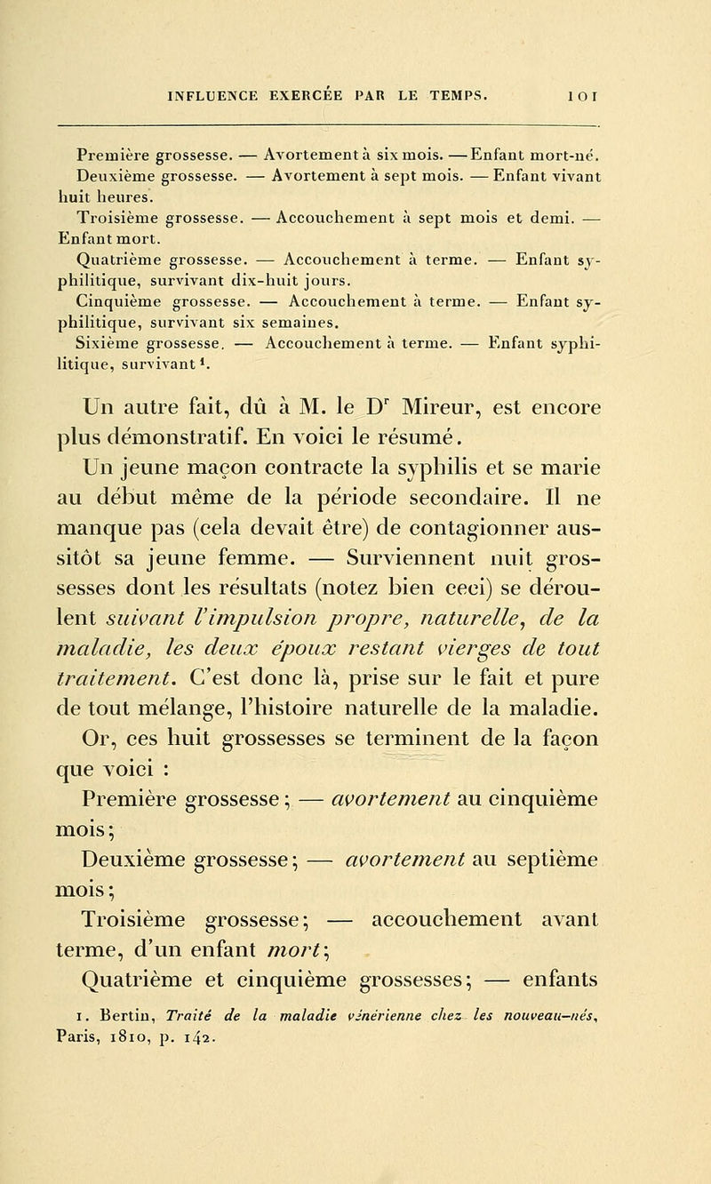 Première grossesse. — Avortementà six mois. —Enfant mort-né. Deuxième grossesse. — Avortement à sept mois. — Enfant vivant huit heures. Troisième grossesse. — Accouchement à sept mois et demi. — Enfant mort. Quatrième grossesse. — Accouchement à terme. — Enfant sy- philitique, survivant dix-huit jours. Cinquième grossesse. — Accouchement à terme. — Enfant sy- philitique, survivant six semaines. Sixième grossesse, — Accouchement à terme. — Enfant syphi- litique, survivant*. Un autre fait, dû à M. le D Mireur, est encore plus démonstratif. En Yoici le résumé. Un jeune maçon contracte la syphilis et se marie au début même de la période secondaire. Il ne manque pas (cela devait être) de contagionner aus- sitôt sa jeune femme. — Surviennent nuit gros- sesses dont les résultats (notez bien ceci) se dérou- lent suivant Vimpulsion propre, naturelle^ de la maladie, les deux époux restant vierges de tout traitement. C'est donc là, prise sur le fait et pure de tout mélange, l'histoire naturelle de la maladie. Or, ces huit grossesses se terminent de la façon que voici : Première grossesse ; — avortement au cinquième mois; Deuxième grossesse ; — avortement au septième mois; Troisième grossesse; — accouchement avant terme, d'un enfant mort\ Quatrième et cinquième grossesses; — enfants I. Berlin, Traité de la maladie vinérienne chez les nouveau-nés, Paris, 1810, p. 142.