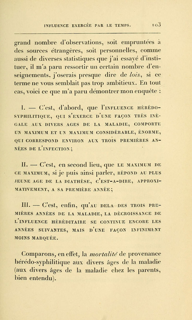 grand nombre d'observations, soit empruntées à des sommées étrangères, soit personnelles, comme aussi de diverses statistiques que j'ai essayé d'insti- tuer, il m'a paru ressortir un certain nombre d'en- seignements, j'oserais presque dire de lois^ si ce terme ne vous semblait pas trop ambitieux. En tout cas, voici ce que m'a paru démontrer mon enquête : I. — C'est, d'abord, que I'influeivce hérédo- SyPHILITIQUE, OUI s'eXERCE d'uNE FAÇON TRÈS IINÉ- GALE AUX DIVERS AGES DE LA MALADIE, COMPORTE UIV MAXIMUM ET UN MAXIMUM CONSIDÉRABLE, ÉNORME, QUI CORRESPOND ENVIRON AUX TROIS PREMIÈRES AN- NEXES DE l'infection ; II. — C'est, en second lieu, que le maximum de CE maximum, si je puis ainsi parler, répond au plus JEUNE AGE DE LA DIATHÈSE, c'eST-A-DIRE, APPROXI- MATIVEMENT, A SA PREMIÈRE ANNÉE ; m. — C'est, enfin, qii'AU delà des trois pre- mières ANNÉES DE LA MALADIE, LA DÉCROISSANCE DE l'influence héréditaire se CONTINUE ENCORE LES ANNÉES suivantes, MAIS d'uNE FAÇON INFINIMENT MOINS MARQUÉE. Comparons, en effet, la mortalité de provenance lîérédo-syphilitique aux divers âges de la maladie (aux divers âges de la maladie chez les parents, bien entendu).