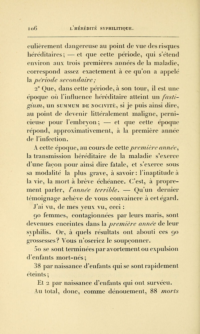 culièrement dangereuse au point de vue des risques héréditaires; — et que cette période, qui s'étend environ aux trois premières années de la maladie, correspond assez exactement à ce qu'on a appelé \di période secondaire ; 2 Que, dans cette période, à son tour, il est une époque où l'influence héréditaire atteint un fasti- gium^ un summum de nocivité, si je puis ainsi dire, au point de devenir littéralement maligne, perni- cieuse pour l'emhryon ; — et que cette époque répond, approximativement, à la première année de l'infection. A cette époque, au cours de ceiiepremière année^ la transmission héréditaire de la maladie s'exerce d'une façon pour ainsi dire fatale, et s'exerce sous sa modalité la plus grave, à savoir : l'inaptitude à la vie, la mort à brève échéance. C'est, à propre- ment parler. Vannée terrible. — Qu'un dernier témoignage achève de vous convaincre à cet égard. J'ai vu, de mes yeux vu, ceci : 90 femmes, contagionnées par leurs maris, sont devenues enceintes dans la première année de leur syphilis. Or, à quels résultats ont abouti ces 90 grossesses? Vous n'oseriez le soupçonner. 5o se sont terminées par avortement ou expulsion d'enfants mort-nés ; 38 par naissance d'enfants qui se sont rapidement éteints ; Et 2 par naissance d'enfants qui ont survécu. Au total, donc, comme dénouement, 88 morts