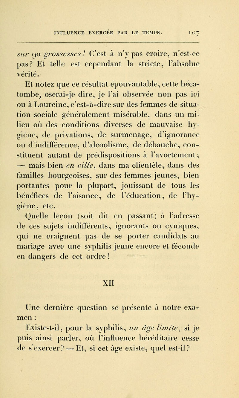 sur 90 g/^ossesscs ! C'est à n'y pas croire, n'est-ce pas? Et telle est cependant la stricte, l'absolue vérité. Et notez que ce résultat épouvantable, cette héca- tombe, oserai-je dire, je l'ai observée non pas ici ou à Lourcine, c'est-à-dire sur des femmes de situa- tion sociale généralement misérable, dans un mi- lieu où des conditions diverses de mauvaise hy- giène, de privations, de surmenage, d'ignorance ou d'indifférence, d'alcoolisme, de débauche, con- stituent autant de prédispositions à l'avortement; — mais bien en ville^ dans ma clientèle, dans des familles bourgeoises, sur des femmes jeunes, bien portantes pour la plupart, jouissant de tous les bénéfices de l'aisance, de l'éducation, de l'hy- giène, etc. Quelle leçon (soit dit en passant) à l'adresse de ces sujets indifférents, ignorants ou cyniques, qui ne craignent pas de se porter candidats au mariage avec une syphilis jeune encore et féconde en dangers de cet ordre ! XII Une dernière question se présente à notre exa- men : Existe-t-il, pour la syphilis, un âge limite, si je puis ainsi parler, où l'influence héréditaire cesse de s'exercer? — Et, si cet âge existe, quel est-il ?