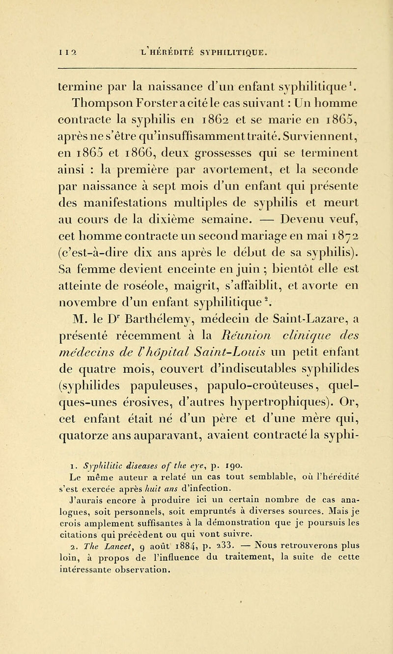 termine par la naissance d'un enfant syphilitique'. Thompson Forster acitéle cas suivant : Un homme contracte la syphilis en 1862 et se marie en i865, après ne s'être qu'insuffisamment traité. Surviennent, en i865 et 1866, deux grossesses qui se terminent ainsi : la première par avortement, et la seconde par naissance à sept mois d'un enfant qui présente des manifestations multiples de syphilis et meurt au cours de la dixième semaine. — DcAenu veuf, cet homme contracte un second mariage en mai 1872 (c'est-à-dire dix ans après le début de sa syphilis). Sa femme devient enceinte en juin ; bientôt elle est atteinte de roséole, maigrit, s'affaiblit, et avorte en novembre d'un enfant syphilitique ^ M. le D Barthélémy, médecin de Saint-Lazare, a présenté récemment à la Réunion clinique des médecins de rhôpital Saint-Louis un petit enfant de quatre mois, couvert d'indiscutables syphilides (syphilides papuleuses, papulo-croùteuses, qiiel- ques-unes érosives, d'autres hypertrophiques). Or, cet enfant était né d'un père et d'une mère qui, quatorze ans auparavant, avaient contracté la syphi- 1. Syplnlitlc diseases of tlie eye, p. 190. Le même auteui- a relaté un cas tout semblable, où l'hérédité s'est exercée après Jiuit ans d'infection. J'aurais encore à produire ici un certain nombre de cas ana- logues, soit personnels, soit empruntés à diverses sources. Mais je crois amplement suffisantes à la démonstration que je poursuis les citations qui précèdent ou qui vont suivre. 2. The Lançet, 9 août i884, P- ^33. — Nous retrouverons plus loin, à propos de l'influence du traitement, la suite de cette intéressante observation.