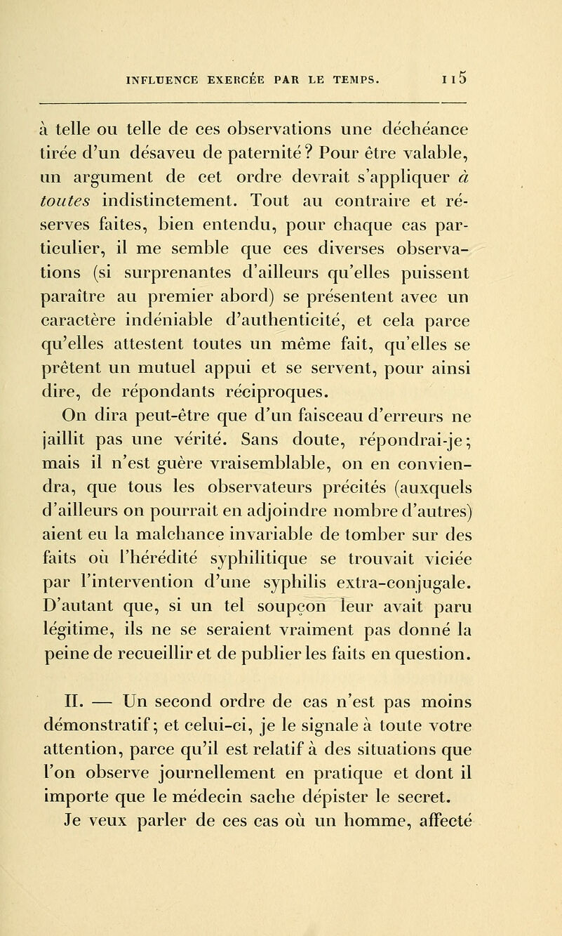 à telle ou telle de ces observations une déchéance tirée d'un désaveu de paternité? Pour être valable, un argument de cet ordre devrait s'appliquer à toutes indistinctement. Tout au contraire et ré- serves faites, bien entendu, pour chaque cas par- ticulier, il me semble que ces diverses observa- tions (si surprenantes d'ailleurs qu'elles puissent paraître au premier abord) se présentent avec un caractère indéniable d'authenticité, et cela parce qu'elles attestent toutes un même fait, qu'elles se prêtent un mutuel appui et se servent, pour ainsi dire, de répondants réciproques. On dira peut-être que d'un faisceau d'erreurs ne jaillit pas une vérité. Sans doute, répondrai-je ; mais il n'est guère vraisemblable, on en convien- dra, que tous les observateurs précités (auxquels d'ailleurs on pourrait en adjoindre nombre d'autres) aient eu la malchance invariable de tomber sur des faits oi^i l'hérédité syphilitique se trouvait viciée par l'intervention d'une syphilis extra-conjugale. D'autant que, si un tel soupçon leur avait paru légitime, ils ne se seraient vraiment pas donné la peine de recueillir et de publier les faits en question. II. — Un second ordre de cas n'est pas moins démonstratif; et celui-ci, je le signale à toute votre attention, parce qu'il est relatif à des situations que l'on observe journellement en pratique et dont il importe que le médecin sache dépister le secret. Je veux parler de ces cas où un homme, affecté