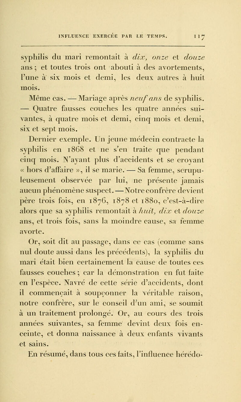 syphilis du mari remontait à dix, onze et douze ans ; et toutes trois ont abouti à des avortements, l'une à six mois et demi, les deux autres à huit mois. Même cas. — Mariage après neuf ans de syphilis. — Quatre fausses couches les quatre années sui- vantes, à quatre mois et demi, cinq mois et demi, six et sept mois. Dernier exemple. Un jeune médecin contracte la syphilis en 1868 et ne s'en traite que pendant cinq mois. N'ayant plus d'accidents et se croyant ce hors d'affaire », il se marie. — Sa femme, scrupu- leusement observée par lui, ne présente jamais aucun phénomène suspect. —Notre confrère devient père trois fois, en 1876, 1878 et 1880, c'est-à-dire alors que sa syphilis remontait à huit, dix et douze ans, et trois fois, sans la moindre cause, sa femme avorte. Or, soit dit au passage, dans ce cas (comme sans nul doute aussi dans les précédents), la syphilis du mari était bien certainement la cause de toutes ces fausses couches ; car la démonstration en fut faite en l'espèce. Navré de cette série d'accidents, dont il commençait à soupçonner la véritable raison, notre confrère, sur le conseil d'un ami, se soumit à un traitement prolongé. Or, au cours des trois années suivantes, sa femme devint deux fois en- ceinte, et donna naissance à deux enfants vivants et sains. En résumé, dans tous ces faits, l'influence hérédo-