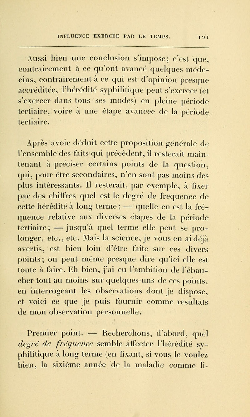 Aussi bien une conclusion s'impose; c'est que, contrairement à ce qu'ont avancé quelques méde- cins, contrairement à ce qui est d'opinion presque accréditée, l'hérédité syphilitique peut s'exercer (et s'exercer dans tous ses modes) en pleine période tertiaire, voire à une étape avancée de la période tertiaire. Après avoir déduit cette proposition générale de l'ensemble des faits qui précèdent, il resterait main- tenant à préciser certains points de la question, qui, pour être secondaires, n'en sont pas moins des plus intéressants. Il resterait, par exemple, à fixer par des chiffres quel est le degré de fréquence de cette hérédité à long- terme ; — quelle en est la fré- quence relative aux diverses étapes de la période tertiaire ; — jusqu'à quel terme elle peut se pro- longer, etc., etc. Mais la science, je vous en ai déjà avertis, est bien loin d'être faite sur ces divers points ; on peut même presque dire qu'ici elle est toute à faire. Eh bien, j'ai eu l'ambition de l'ébau- cher tout au moins sur quelques-uns de ces points, en interrogeant les observations dont je dispose, et voici ce que je puis fournir comme résultats de mon observation personnelle. Premier point. — Recherchons, d'abord, quel degré de fréquence semble affecter l'hérédité sy- philitique à long terme (en fixant, si vous le voulez bien, la sixième année de la maladie comme li-