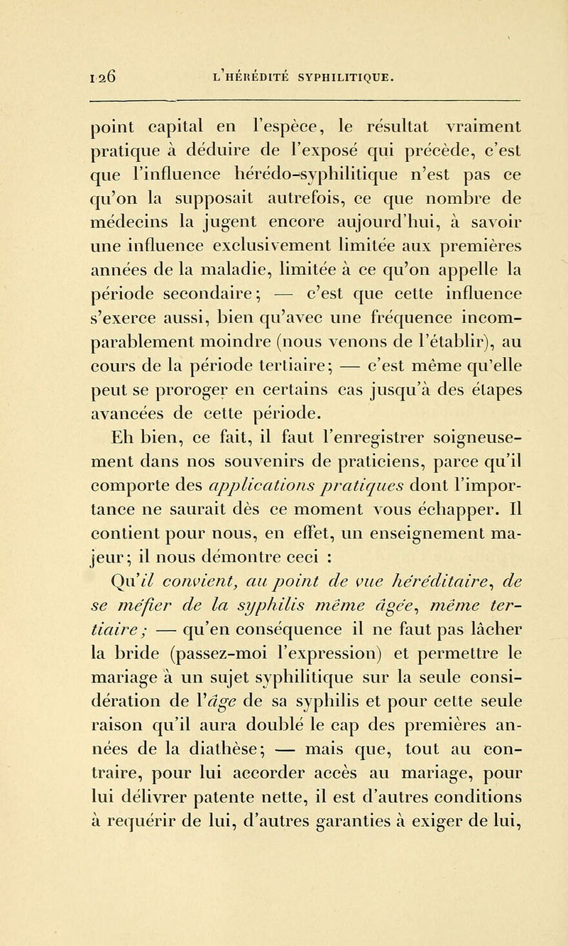 point capital en l'espèce, le résultat vraiment pratique à déduire de l'exposé qui précède, c'est que l'influence hérédo-syphilitique n'est pas ce qu'on la supposait autrefois, ce que nombre de médecins la jugent encore aujourd'hui, à savoir une influence exclusivement limitée aux premières années de la maladie, limitée à ce qu'on appelle la période secondaire ; — c'est que cette influence s'exerce aussi, bien qu'avec une fréquence incom- parablement moindre (nous venons de l'établir), au cours de la période tertiaire; — c'est même qu'elle peut se proroger en certains cas jusqu'à des étapes avancées de cette période. Eh bien, ce fait, il faut l'enregistrer soigneuse- ment dans nos souvenirs de praticiens, parce qu'il comporte des applications pratiques dont l'impor- tance ne saurait dès ce moment vous échapper. Il contient pour nous, en effet, un enseignement ma- jeur; il nous démontre ceci : Qnil confient, au point de vue héréditaire^ de se méfier de la syphilis rnênie âgée^ même ter- tiaire ; — qu'en conséquence il ne faut pas lâcher la bride (passez-moi l'expression) et permettre le mariage à un sujet syphilitique sur la seule consi- dération de Vâge de sa sypliilis et pour cette seule raison qu'il aura doublé le cap des premières an- nées de la diathèse; — mais que, tout au con- traire, pour lui accorder accès au mariage, pour lui délivrer patente nette, il est d'autres conditions à requérir de lui, d'autres garanties à exiger de lui,