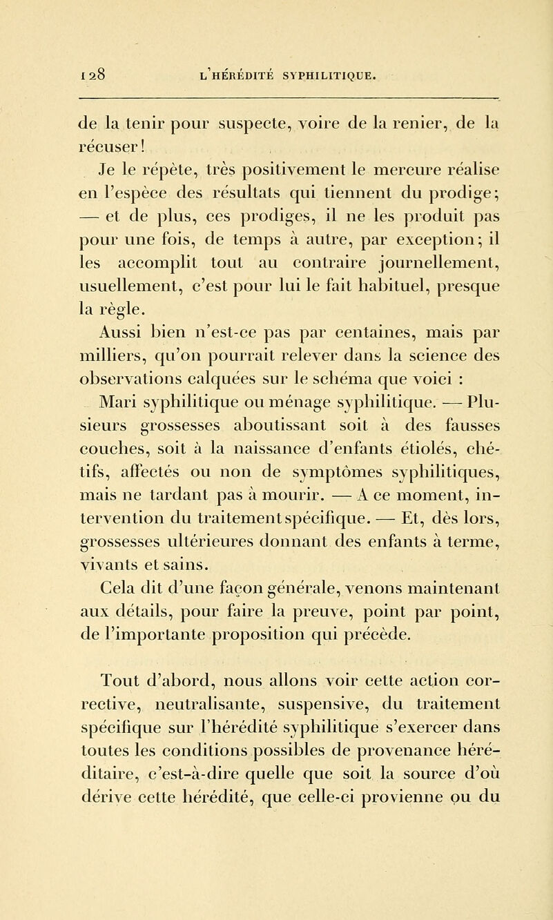 de la tenir pour suspecte, voire de la renier, de la récuser ! Je le répète, très positivement le mercure réalise en l'espèce des résultats qui tiennent du prodige; — et de plus, ces prodiges, il ne les produit pas pour une fois, de temps à autre, par exception; il les accomplit tout au contraire journellement, usuellement, c'est pour lui le fait habituel, presque la règle. Aussi bien n'est-ce pas par centaines, mais par milliers, qu'on pourrait relever dans la science des observations calquées sur le schéma que voici : Mari syphilitique ou ménage syphilitique.—Plu- sieurs grossesses aboutissant soit à des fausses couches, soit à la naissance d'enfants étiolés, ché- tifs, affectés ou non de symptômes syphilitiques, mais ne tardant pas à mourir. — A ce moment, in- tervention du traitement spécifique. — Et, dès lors, grossesses ultérieures donnant des enfants à terme, vivants et sains. Cela dit d'une façon générale, venons maintenant aux détails, pour faire la preuve, point par point, de l'importante proposition qui précède. Tout d'abord, nous allons voir cette action cor- rective, neutralisante, suspensive, du traitement spécifique sur l'hérédité syphilitique s'exercer dans toutes les conditions possibles de provenance héré- ditaire, c'est-à-dire quelle que soit la source d'où dérive cette hérédité, que celle-ci provienne ou du