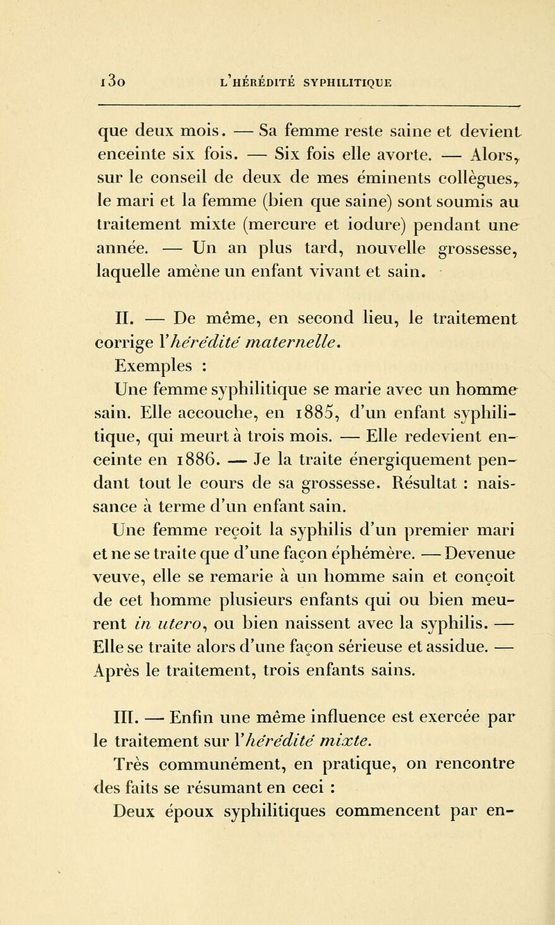 que deux mois. — Sa femme reste saine et devient enceinte six fois. — Six fois elle avorte. — Alors^ sur le conseil de deux de mes éminents collègues, le mari et la femme (bien que saine) sont soumis au traitement mixte (mercure et iodure) pendant une année. — Un an plus tard, nouvelle grossesse, laquelle amène un enfant vivant et sain. II. — De même, en second lieu, le traitement corrige \hérédité maternelle. Exemples : Une femme syphilitique se marie avec un homme sain. Elle accouche, en i885, d'un enfant syphili- tique, qui meurt à trois mois. — Elle redevient en- ceinte en 1886. — Je la traite ënergiquement pen- dant tout le cours de sa grossesse. Résultat : nais- sance à terme d'un enfant sain. Une femme reçoit la syphilis d'un premier mari et ne se traite que d'une façon éphémère. — Devenue veuve, elle se remarie à un homme sain et conçoit de cet homme plusieurs enfants qui ou bien meu- rent in utero^ ou bien naissent avec la syphilis. — Elle se traite alors d'une façon sérieuse et assidue. — Après le traitement, trois enfants sains. III. — Enfin une même influence est exercée par le traitement sur \ hérédité mixte. Très communément, en pratique, on rencontre des faits se résumant en ceci : Deux époux syphilitiques commencent par en-