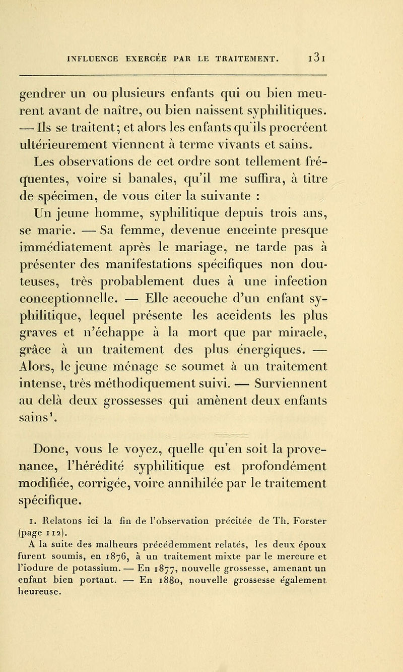 gendrer un ou plusieurs enfants qui ou ])ien meu- rent avant de naître, ou bien naissent syphilitiques. — Ils se traitent; et alors les enfants qu'ils procréent ultérieurement viennent à terme vivants et sains. Les observations de cet ordre sont tellement fré- quentes, voire si banales, qu'il me suffira, à titre de spécimen, de vous citer la suivante : Un jeune homme, syphilitique depuis trois ans, se marie. — Sa femme, devenue enceinte presque immédiatement après le mariage, ne tarde pas à présenter des manifestations spécifiques non dou- teuses, très probablement dues à une infection conceptionnelle. — Elle accouche d'un enfant sy- philitique, lequel présente les accidents les plus graves et n'échappe à la mort que par miracle, grâce à un traitement des plus énergiques. — Alors, le jeune ménage se soumet à un traitement intense, très méthodiquement suivi. — Surviennent au delà deux grossesses qui amènent deux enfants sains'. Donc, vous le voyez, quelle qu'en soit la prove- nance, l'hérédité syphilitique est profondément modifiée, corrigée, voire annihilée par le traitement spécifique. I. Relatons ici la fia de l'observation précitée de Th. Forster (page 112). A la suite des malheui'S précédemment relatés, les deux époux furent soumis, en 1876, à un traitement mixte par le mercure et l'iodure de potassium.— En 1877, nouvelle grossesse, amenant un enfant bien portant. — En 1880, nouvelle grossesse également heureuse.