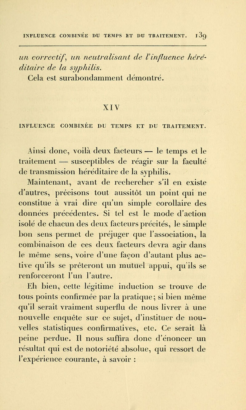 un correctifs un neutralisant de Vinfluence héré- ditaire de la syphilis. Cela est surabondamment démontré. XIY INFLUENCE COMBINÉE DU TEMPS ET DU TRAITEMENT. Ainsi donc, voilà deux facteurs — le temps et le traitement — susceptibles de réagir sur la faculté de transmission héréditaire de la syphilis. Maintenant, avant de rechercher s'il en existe d'autres, précisons tout aussitôt un point qui ne constitue à vrai dire qu'un simple corollaire des données précédentes. Si tel est le mode d'action isolé de chacun des deux facteurs précités, le simple bon sens permet de préjuger que l'association, la combinaison de ces deux facteurs devra agir dans le même sens, voire d'une façon d'autant plus ac- tive qu'ils se prêteront un mutuel appui, qu'ils se renforceront l'un l'autre. Eh bien, cette légitime induction se trouve de tous points confirmée par la pratique ; si bien même qu'il serait vraiment superflu de nous livrer à une nouvelle enquête sur ce sujet, d'instituer de nou- velles statistiques confirmatives, etc. Ce serait là peine perdue. Il nous suffira donc d'énoncer un résultat qui est de notoriété absolue, qui ressort de l'expérience courante, à savoir :