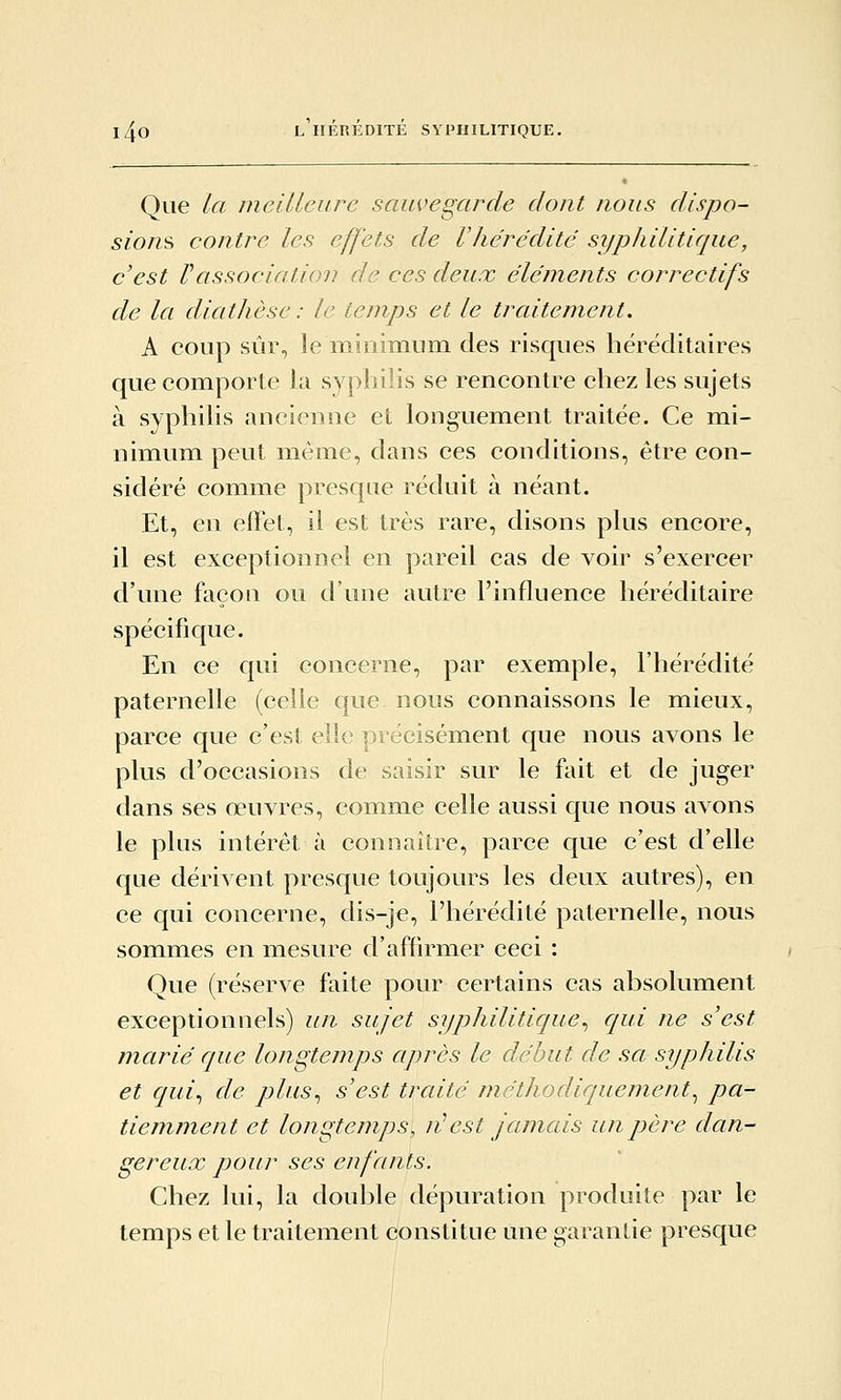 Que la meilleure sauvegarde dont nous dispo- sions contre les effets de l'hérédité sypliilitique, c'est rassociation de ces deux éléments correctifs de la diathèse : le temps et le traitement. A coup sûr, le minimum des risques héréditaires que comporte la syphilis se rencontre chez les sujets à syphilis ancienne et longuement traitée. Ce mi- nimum peut même, dans ces conditions, être con- sidéré comme presque réduit à néant. Et, en effet, il est très rare, disons plus encore, il est exceptionnel en pareil cas de voir s'exercer d'une façon ou d'une autre l'influence héréditaire spécifique. En ce qui concerne, par exemple, l'hérédité paternelle (celle que nous connaissons le mieux, parce que c'est elle précisément que nous avons le plus d'occasions de saisir sur le fait et de juger dans ses œuvres, comme celle aussi que nous avons le plus intérêt à connaître, parce que c'est d'elle que dérivent presque toujours les deux autres), en ce qui concerne, dis-je, l'hérédité paternelle, nous sommes en mesure d'affirmer ceci : Que (réserve faite pour certains cas absolument exceptionnels) un sujet syphilitique^ qui ne s'est marié que longtemps après le début de sa syphilis et qui^ de plus^ s'est traité méthodiquement^ pa- tiemment et longtemps, ni!est jamais un père dan- gereux pour ses enfants. Chez lui, la double dépuration produite par le temps et le traitement constitue une garantie presque