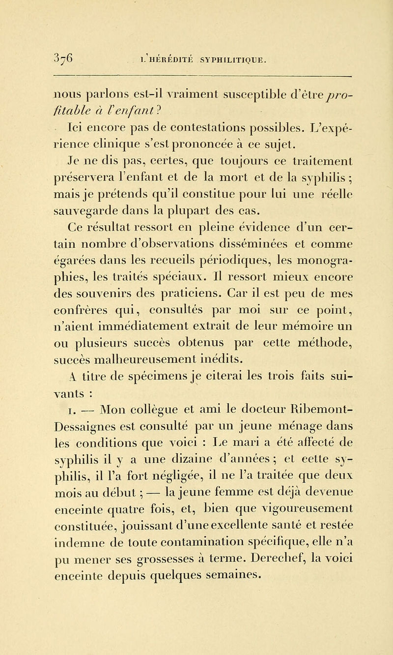 nous parlons est-il vraiment susceptible d'être pro- fitable à Venfant ? Ici encore pas de contestations possijiles. L'expé- rience clinique s'est prononcée à ce sujet. Je ne dis pas, certes, que toujours ce traitement préservera l'enfant et de la mort et de la syphilis ; mais je prétends qu'il constitue pour lui une réelle sauvegarde dans la plupart des cas. Ce résultat ressort en pleine évidence d'un cer- tain nombre d'observations disséminées et comme égarées dans les recueils périodiques, les monogra- phies, les traités spéciaux. Il ressort mieux encore des souvenirs des praticiens. Car il est peu de mes confrères qui, consultés par moi sur ce point, n'aient immédiatement extrait de leur mémoire un ou plusieurs succès obtenus par cette méthode, succès malheureusement inédits. A. titre de spécimens je citerai les trois faits sui- vants : I. — Mon collègue et ami le docteur Ribemont- Dessaignes est consulté par un jeune ménage dans les conditions que Aoici : I.e mari a été affecté de syphilis il y a une dizaine d'années ; et cette sy- philis, il Ta fort négligée, il ne l'a traitée que deux mois au début \ — la jeune femme est déjà devenue enceinte quatre fois, et, bien que vigoureusement constituée, jouissant d'une excellente santé et restée indemne de toute contamination spécifique, elle n'a pu mener ses grossesses à terme. Derechef, la voici enceinte depuis quelques semaines.