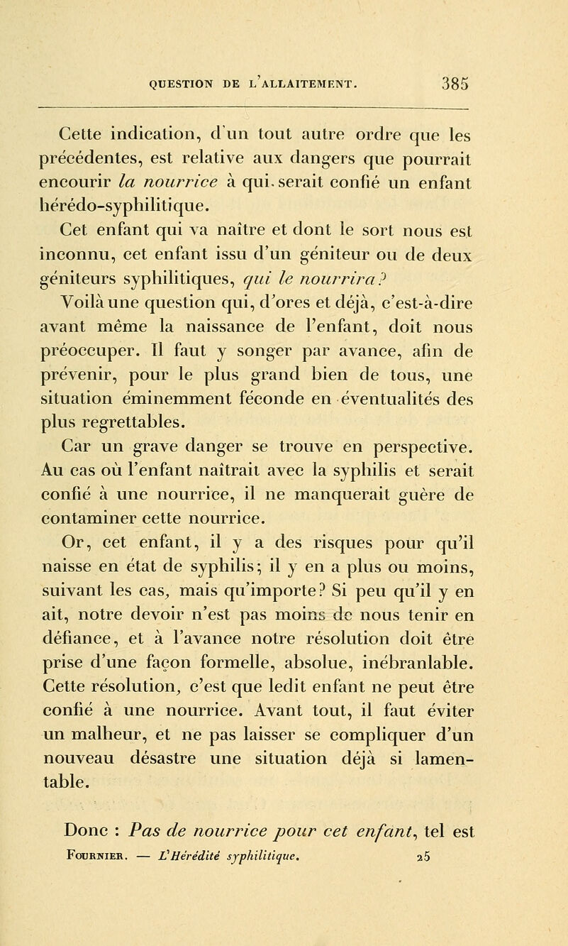 Cette indication, d'un tout autre ordre que les précédentes, est relative aux dangers que pourrait encourir la nourrice à qui. serait confié un enfant hérédo-syphilitique. Cet enfant qui va naître et dont le sort nous est inconnu, cet enfant issu d'un géniteur ou de deux géniteurs syphilitiques, qui le nourrira? Voilà une question qui, d'ores et déjà, c'est-à-dire avant même la naissance de l'enfant, doit nous préoccuper. Il faut y songer par avance, afin de prévenir, pour le plus grand bien de tous, une situation éminemment féconde en éventualités des plus regrettables. Car un grave danger se trouve en perspective. Au cas où l'enfant naîtrait avec la syphilis et serait confié à une nourrice, il ne manquerait guère de contaminer cette nourrice. Or, cet enfant, il y a des risques pour qu'il naisse en état de syphilis; il y en a plus ou moins, suivant les cas^ mais qu'importe? Si peu qu'il y en ait, notre devoir n'est pas moins de nous tenir en défiance, et à l'avance notre résolution doit être prise d'une façon formelle, absolue, inébranlable. Cette résolution, c'est que ledit enfant ne peut être confié à une nourrice. Avant tout, il faut éviter un malheur, et ne pas laisser se compliquer d'un nouveau désastre une situation déjà si lamen- table. Donc : Pas de nourrice pour cet enfant^ tel est FoxjRWiER. — L^Hérédité syphilitique. 26