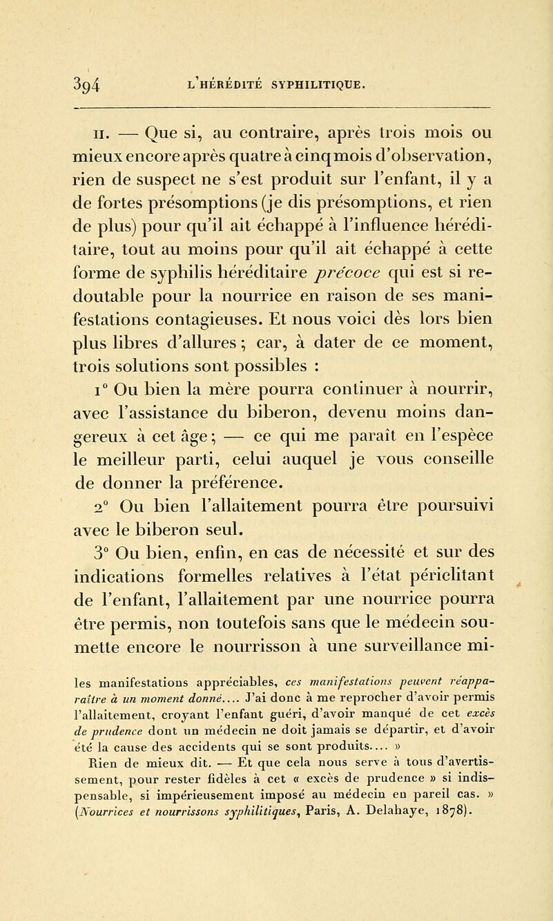 II. — Que si, au contraire, après trois mois ou mieux encore après quatre à cinq mois d'observation, rien de suspect ne s'est produit sur l'enfant, il y a de fortes présomptions (je dis présomptions, et rien de plus) pour qu'il ait échappé à l'influence hérédi- taire, tout au moins pour qu'il ait échappé à cette forme de syphilis héréditaire précoce qui est si re- doutable pour la nourrice en raison de ses mani- festations contagieuses. Et nous voici dès lors bien plus libres d'allures ; car, à dater de ce moment, trois solutions sont possibles : 1° Ou bien la mère pourra continuer à nourrir, avec l'assistance du biberon, devenu moins dan- gereux à cet âge ; — ce qui me paraît en l'espèce le meilleur parti, celui auquel je vous conseille de donner la préférence. 2 Ou bien l'allaitement pourra être poursuivi avec le biberon seul. 3° Ou bien, enfin, en cas de nécessité et sur des indications formelles relatives à l'état périclitant de l'enfant, l'allaitement par une nourrice pourra être permis, non toutefois sans que le médecin sou- mette encore le nourrisson à une surveillance mi- les manifestations appréciables, ces manifestations peuvent réappa- raitre à un moment donné.... J'ai donc à me reprocher d'avoir permis l'allaitement, croyant l'enfant guéri, d'avoir manqué de cet excès de prudence dont un médecin ne doit jamais se départir, et d'avoir été la cause des accidents qui se sont produits— » Rien de mieux dit. — Et que cela nous serve à tous d'avertis- sement, pour rester fidèles à cet « excès de prudence » si indis- pensable, si impérieusement imposé au médecin eu pareil cas. » [Nourrices et nourrissons syphilitiques, Paris, A. Delahaye, 1878).