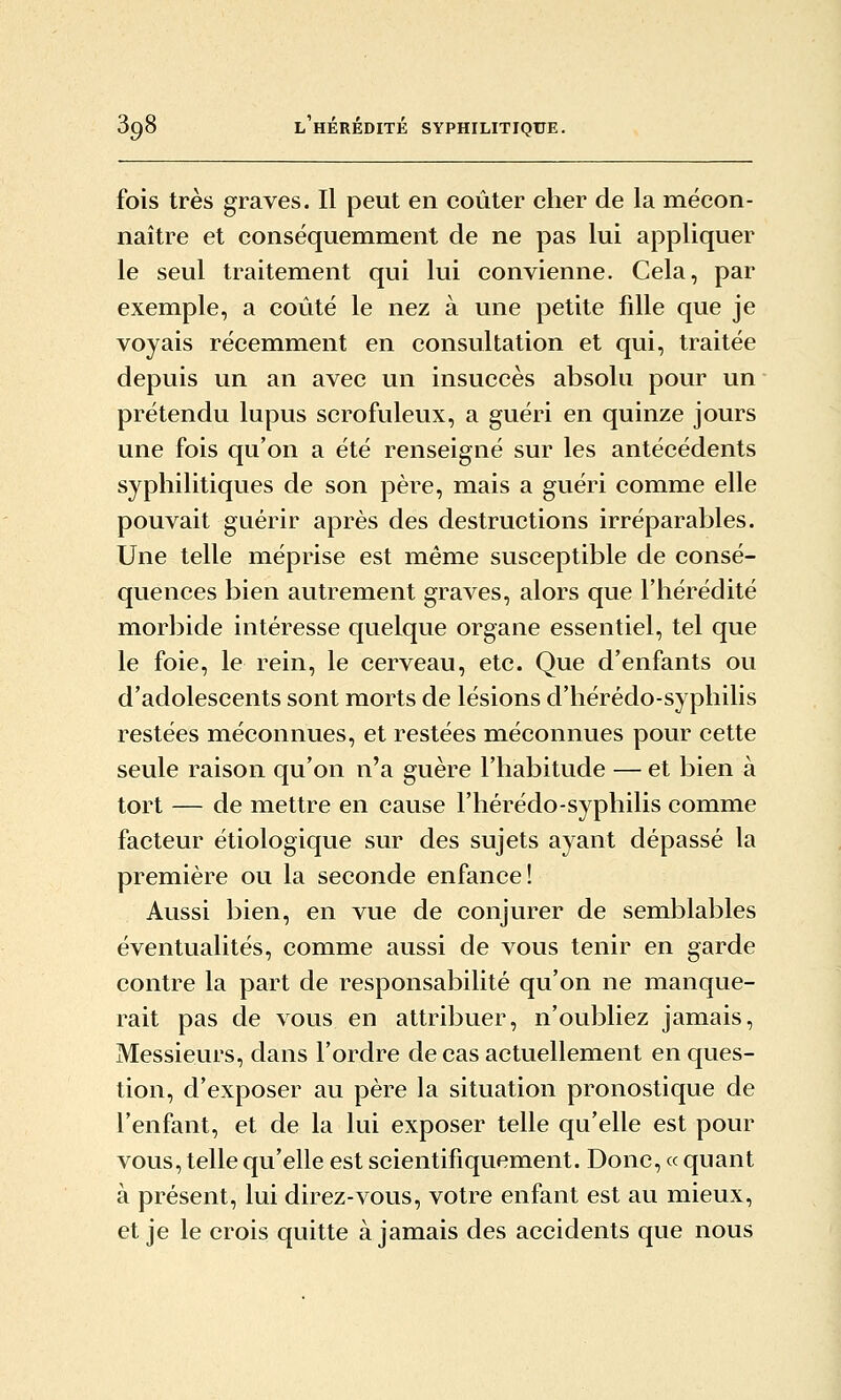 fois très graves. Il peut en coûter cher de la mécon- naître et conséquemment de ne pas lui appliquer le seul traitement qui lui convienne. Cela, par exemple, a coûté le nez à une petite fille que je voyais récemment en consultation et qui, traitée depuis un an avec un insuccès absolu pour un prétendu lupus scrofuleux, a guéri en quinze jours une fois qu'on a été renseigné sur les antécédents syphilitiques de son père, mais a guéri comme elle pouvait guérir après des destructions irréparables. Une telle méprise est même susceptible de consé- quences bien autrement graves, alors que l'hérédité morbide intéresse quelque organe essentiel, tel que le foie, le rein, le cerveau, etc. Que d'enfants ou d'adolescents sont morts de lésions d'hérédo-syphilis restées méconnues, et restées méconnues pour cette seule raison qu'on n'a guère l'habitude — et bien à tort — de mettre en cause l'hérédo-syphilis comme facteur étiologique sur des sujets ayant dépassé la première ou la seconde enfance! Aussi bien, en vue de conjurer de semblables éventualités, comme aussi de vous tenir en garde contre la part de responsabilité qu'on ne manque- rait pas de vous en attribuer, n'oubliez jamais, Messieurs, dans l'ordre de cas actuellement en ques- tion, d'exposer au père la situation pronostique de l'enfant, et de la lui exposer telle qu'elle est pour vous, telle qu'elle est scientifiquement. Donc, « quant à présent, lui direz-vous, votre enfant est au mieux, et je le crois quitte à jamais des accidents que nous