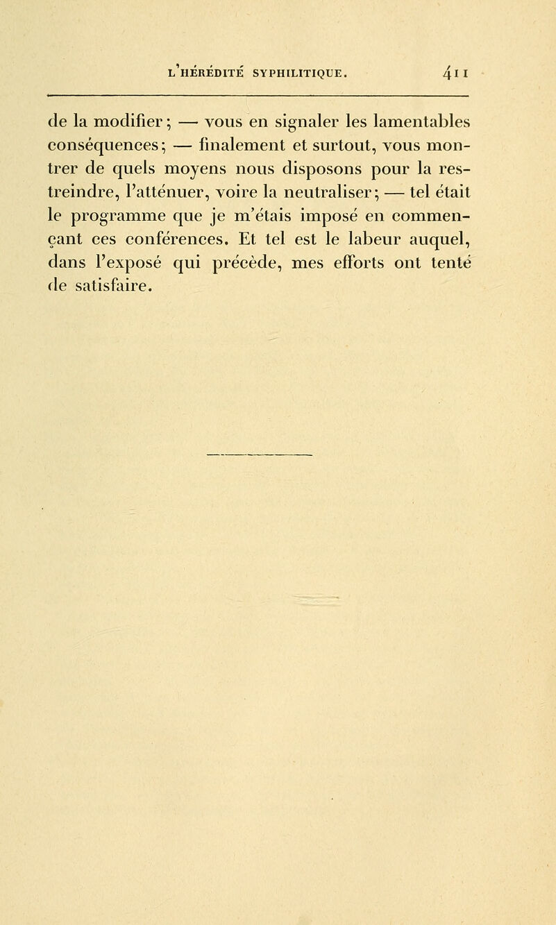 de la modifier ; — vous en signaler les lamentables conséquences; — finalement et surtout, vous mon- trer de quels moyens nous disposons pour la res- treindre, l'atténuer, voire la neutraliser; — tel était le programme que je m'étais imposé en commen- çant ces conférences. Et tel est le labeur auquel, dans l'exposé qui précède, mes efforts ont tenté de satisfaire.