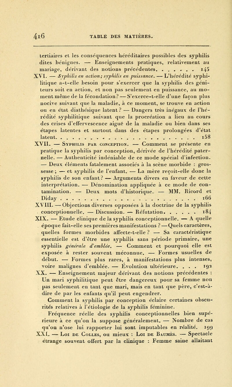 tertiaires et les conséquences liéréditaires possibles des syphilis dites bénignes. — Enseignements pratiques, relativement au mariage, dérivant des notions précédentes, ....... i45 XVI. — Syphilis en action ; syplùlit en puissance. — L'hérédité syphi- litique a-t-elle besoin pour s'exercer que la syphilis des géni- teurs soit en action, et non pas seulement en puissance, au mo- ment même de la fécondation? — S'exerce-t-elle d'une façon plus nocive suivant que la maladie, à ce moment, se trouve en action ou en état diathésique latent ? — Dangers très inégaux de l'hé- rédité syphilitique suivant que la procréation a lieu au cours des crises d'effervescence aiguë de la maladie ou bien dans ses étapes latentes et surtout dans des étapes prolongées d'état latent i58 XVII. — Syphilis par conception. — Comment se présente en pratique la syphilis par conception, dérivée de l'hérédité pater- nelle. — Authenticité indéniable de ce mode spécial d'infection. — Deux éléments fatalement associés à la scène morbide : gros- sesse \ — et syphilis de l'enfant. — La mère reçoit-elle donc la syphilis de son enfant? — Arguments divers en faveur de cette interprétation. — Dénomination appliquée à ce mode de con- tamination. — Deux mots d'historique. — MM. Ricord et Diday i66 XVIII. — Objections diverses opposées à la doctrine de la syphilis conceptionnelle. — Discussion. — Réfutation 184 XIX. — Etude clinique de la syphilis conceptionnelle. — A quelle époque fait-elle ses premières manifestations ? — Quels caractères, . quelles formes morbides afFecte-t-elle ? — Sa caractéristique essentielle est d'être une syphilis sans période primaire, une syphilis générale d'emblée, — Comment et pourquoi elle est exposée à rester souvent méconnue. — Formes usuelles de début. — Formes plus rares, à manifestations plus intenses, voire malignes d'emblée. — Evolution ultérieure. . . . 192 XX. — Enseignement majeur dérivant des notions précédentes : Un mari syphilitique peut être dangereux pour sa femme non pas seulement en tant que mari, mais en tant que père, c'est-à- dire de par les enfants qu'il peut engendrer. Comment la syphilis par conception éclaire certaines obscu- rités relatives à l'étiologie de la syphilis féminine. Fréquence réelle des syphilis conceptionnelles bien supé- rieure à ce qu'on la suppose généralement. — Nombre de cas qu'on n'ose lui rapporter lui sont imputables en réalité. 199 XXI. — Loi DE Colles, ou mieux : Loi de Baumes. — Spectacle étrange souvent offert par la clinique : Femme saine allaitant