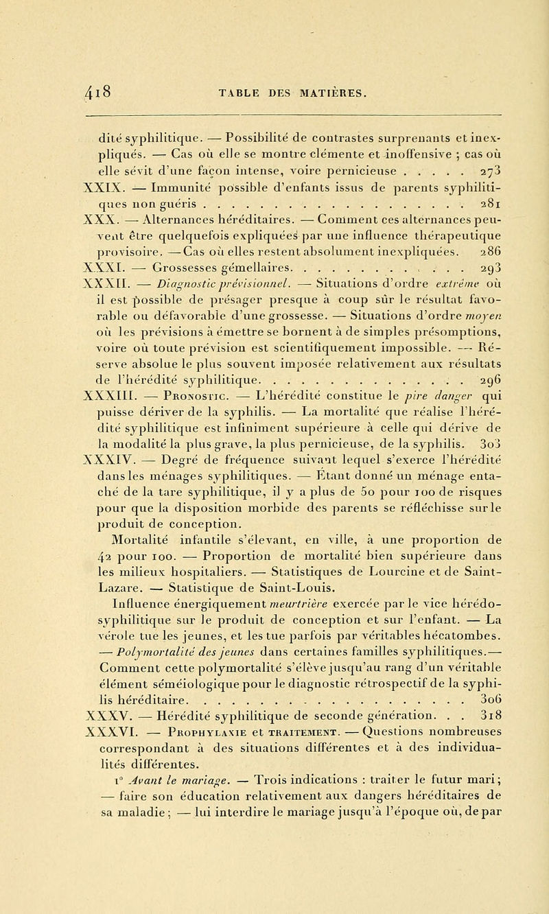 dite syphilitique. — Possibilité de coutrastes surpreuauts et inex- pliqués. — Cas où elle se montre clémente et inoffensive ; cas où elle sévit d'une façon intense, voire pernicieuse 273 XXIX. — Immunité possible d'enfants issus de parents syphiliti- ques non guéris 281 XXX. —Alternances héréditaires. •—• Comment ces alternances peu- vent être quelquefois expliquées par une influence thérapeutique provisoire. —Cas où elles restent absolument inexpliquées. 286 XXXI. — Grossesses gémellaires 293 XXXEI. — Diagnostic prévisionnel. —• Situations d'ordre extrême où il est jbossible de présager presque à coup sûr le résultat favo- rable ou défavorable d'une grossesse. —Situations d'ordre 7K0je« où les prévisions à émettre se hornent à de simples présomptions, voire où toute prévision est scientifiquement impossible. — Ré- serve absolue le plus souvent imposée relativement aux résultats de l'hérédité syphilitique 296 XXXIII. — Pronosiic. — L'hérédité constitue le pire danger qui puisse dériver de la syphilis. — La mortalité que réalise l'héré- dité syphilitique est infiniment supérieure à celle qui dérive de la modalité la plus grave, la plus pernicieuse, de la syphilis. 3o3 XXXIV. — Degré de fréquence suivaut lequel s'exerce l'hérédité dans les ménages syphilitiques. — Etant donné un ménage enta- ché de la tare syphilitique, il y a plus de 5o pour 100 de risques pour que la disposition morbide des parents se réfléchisse sur le produit de conception. Mortalité infantile s'élevant, en ville, à une proportion de 42 pour 100. — Proportion de mortalité bien supérieure daus les milieux hospitaliers. — Statistiques de Lourcine et de Saint- Lazare. — Statistique de Saint-Louis. Influence énergiquement meurtrière exercée par le vice hérédo- syphilitique sur le produit de conception et sur l'enfant. — La vérole tue les jeunes, et les tue parfois par véritables hécatombes. — Polymortalité des jeunes dans certaines familles syphilitiques.— Comment cette polymortalité s'élève jusqu'au rang d'un véritable élément séméiologique pour le diagnostic rétrospectif de la syphi- lis héréditaire 3o6 XXXV. —Hérédité syphilitique de seconde génération. . . 3i8 XXXVI. — Prophylaxie et tkaitement.—Questions nombreuses correspondant à des situations différentes et à des individua- lités différentes. 1° Avant le mariane. — Trois indications : traiter le futur mari; — faire son éducation relativement aux dangers héréditaires de sa maladie ; — lui interdire le mariage jusqu'à l'époque où, de par