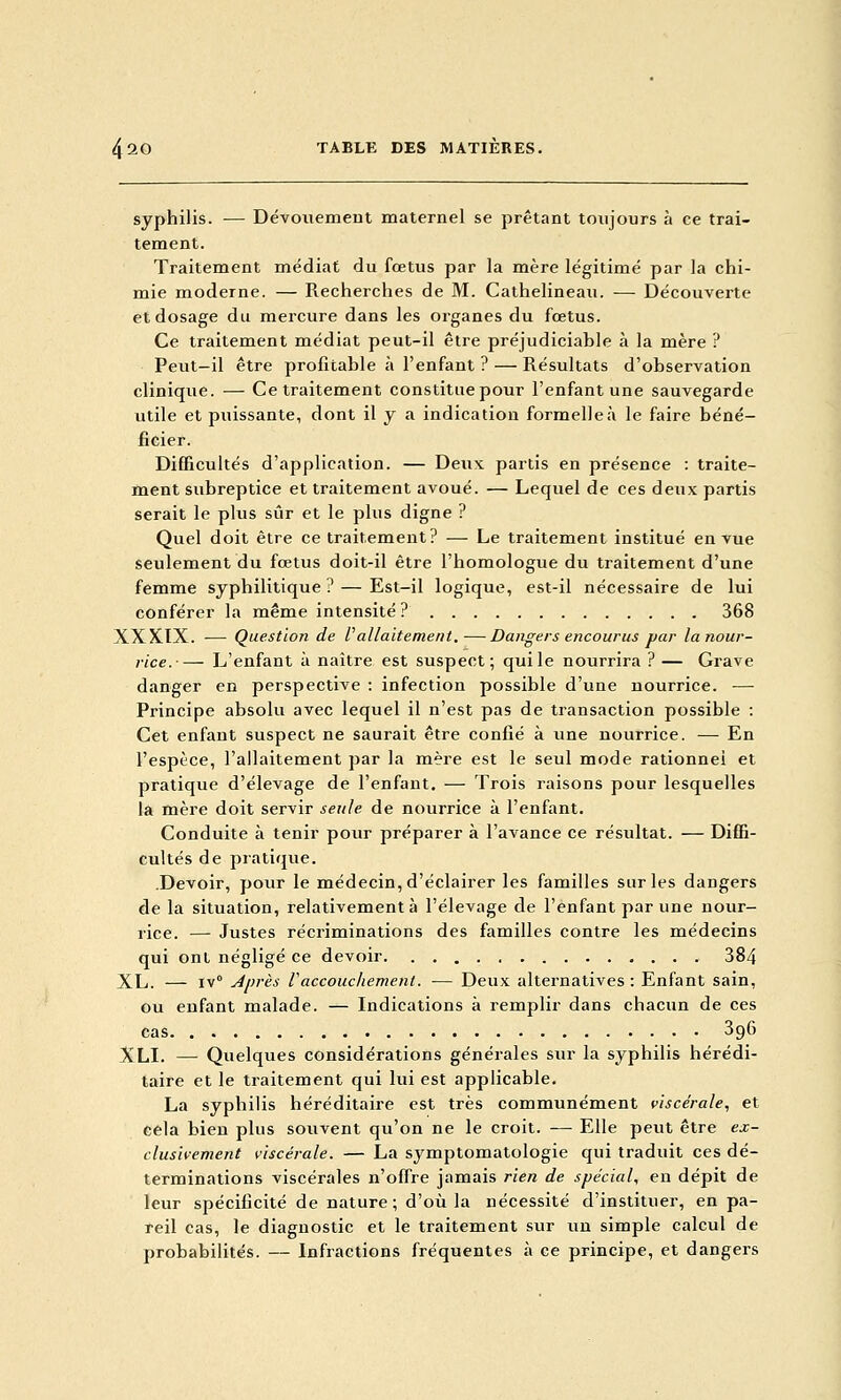 syphilis. — Dévouemeut maternel se prêtant toujours à ce trai- tement. Traitement médiat du fœtus par la mère légitimé par la chi- mie moderne. — Recherches de M. Cathelineau. — Découverte et dosage du mercure dans les organes du fœtus. Ce traitement médiat peut-il être préjudiciable à la mère ? Peut—il être profitable à l'enfant ? — Résultats d'observation clinique. — Ce traitement constitue pour l'enfant une sauvegarde utile et puissante, dont il y a indication formelle à le faire béné- ficier. Difficultés d'application. — Deux partis en présence : traite- ment subreptice et traitement avoué. — Lequel de ces deux partis serait le plus sûr et le plus digne ? Quel doit être ce traitement? — Le traitement institué eu vue seulement du fœtus doit-il être l'homologue du traitement d'une femme syphilitique? — Est-il logique, est-il nécessaire de lui conférer la même intensité ? 368 XXXIX. — Question de ^allaitement.—Dangers encourus jjar la nour- rice.— L'enfant à naître est suspect; qui le nourrira ? — Grave danger en perspective : infection possible d'une nourrice. — Principe absolu avec lequel il n'est pas de transaction possible : Cet enfant suspect ne saurait être confié à une nourrice. — En l'espèce, l'allaitement par la mère est le seul mode rationnel et pratique d'élevage de l'enfant, — Trois raisons pour lesquelles la mère doit servir seule de nourrice à l'enfant. Conduite à tenir pour préparer à l'avance ce résultat. — Diffi- cultés de pratique. .Devoir, pour le médecin, d'éclairer les familles sur les dangers de la situation, relativement à l'élevage de l'enfant par une nour- rice. — Justes récriminations des familles contre les médecins qui ont négligé ce devoir 384 XL. — iv° Après Vaccouchement. — Deux alternatives : Enfant sain, ou enfant malade. — Indications à remplir dans chacun de ces cas 396 XLI. — Quelques considérations générales sur la syphilis hérédi- taire et le tiaitement qui lui est applicable. La syphilis héréditaire est très communément viscérale, et cela bien plus souvent qu'on ne le croit. —• Elle peut être ex- clusivement viscérale. — La symptomatologie qui traduit ces dé- terminations viscérales n'offre jamais rien de spécial, en dépit de leur spécificité de nature; d'où la nécessité d'instituer, en pa- reil cas, le diagnostic et le traitement sur un simple calcul de probabilités. — Infractions fréquentes à ce principe, et dangers