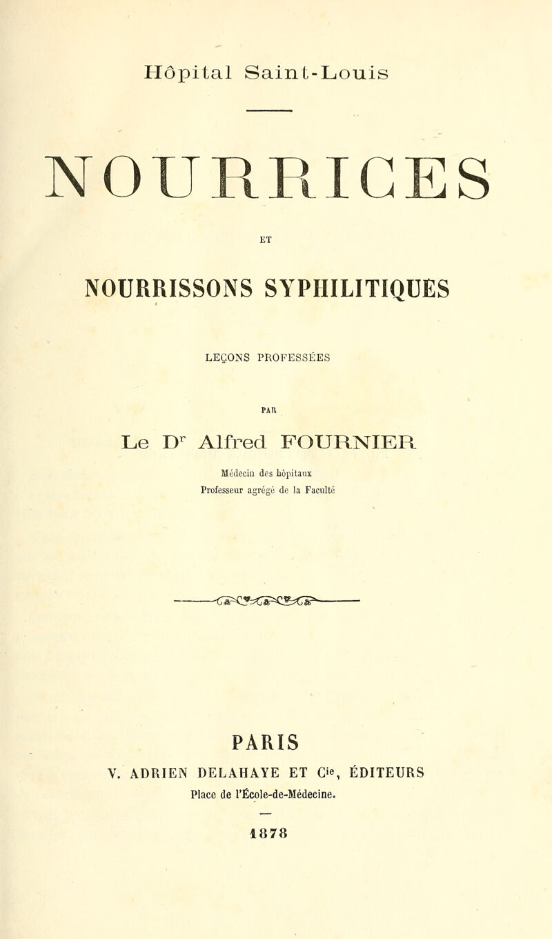 Hôpital Saint-Louis NOURRICES ET NOURRISSONS SYPHILITIQUES LEÇONS PROFESSÉES Le D^ Alfred FOURNIER Médecin des hôpitaux Professeur aarégé de la Faculté -C^<y:<^'=Q^^Œ^ PARIS V. ADRIEN DELAHAYE ET C'e, ÉDITEURS Place de l'École-de-Médecine. 1878