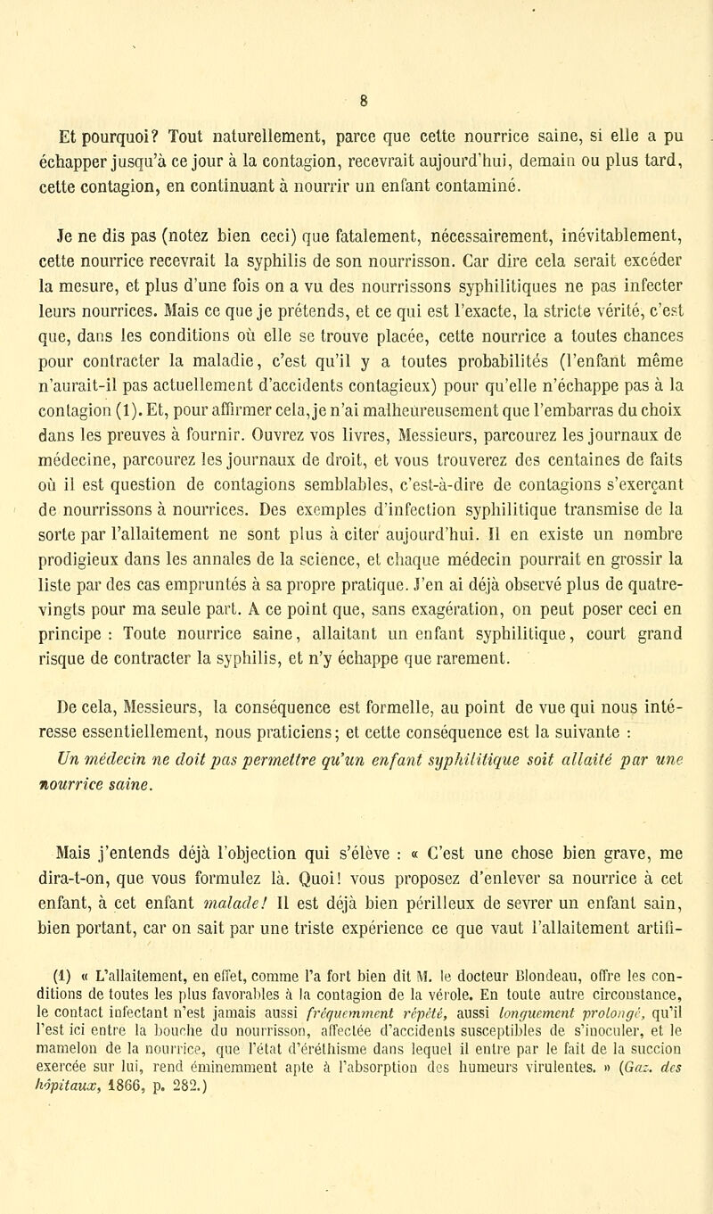 Et pourquoi? Tout naturellement, parce que cette nourrice saine, si elle a pu échapper jusqu'à ce jour à la contagion, recevrait aujourd'hui, demain ou plus tard, cette contagion, en continuant à nourrir un enfant contaminé. Je ne dis pas (notez bien ceci) que fatalement, nécessairement, inévitablement, cette nourrice recevrait la syphilis de son nourrisson. Car dire cela serait excéder la mesure, et plus d'une fois on a vu des nourrissons syphilitiques ne pas infecter leurs nourrices. Mais ce que je prétends, et ce qui est l'exacte, la stricte vérité, c'est que, dans les conditions où elle se trouve placée, cette nourrice a toutes chances pour contracter la maladie, c'est qu'il y a toutes probabilités (l'enfant même n'aurait-il pas actuellement d'accidents contagieux) pour qu'elle n'échappe pas à la contagion (1). Et, pour affirmer cela, je n'ai malheureusement que l'embarras du choix dans les preuves à fournir. Ouvrez vos livres, Messieurs, parcourez les journaux de médecine, parcourez les journaux de droit, et vous trouverez des centaines de faits où il est question de contagions semblables, c'est-à-dire de contagions s'exerçant de nourrissons à nourrices. Des exemples d'infection syphilitique transmise de la sorte par l'allaitement ne sont plus à citer aujourd'hui. Il en existe un nombre prodigieux dans les annales de la science, et chaque médecin pourrait en grossir la liste par des cas empruntés à sa propre pratique. J'en ai déjà observé plus de quatre- vingts pour ma seule part. A ce point que, sans exagération, on peut poser ceci en principe: Toute nourrice saine, allaitant un enfant syphilitique, court grand risque de contracter la syphilis, et n'y échappe que rarement. De cela, Messieurs, la conséquence est formelle, au point de vue qui nous inté- resse essentiellement, nous praticiens; et cette conséquence est la suivante : Un médecin ne doit pas permettre qu'un enfant syphilitique soit allaité par une nourrice saine. Mais j'entends déjà l'objection qui s'élève : « C'est une chose bien grave, me dira-t-on, que vous formulez là. Quoi! vous proposez d'enlever sa nourrice à cet enfant, à cet enfant malade! Il est déjà bien périlleux de sevrer un enfant sain, bien portant, car on sait par une triste expérience ce que vaut l'allaitement artiPi- (1) « L'allaitement, en efTet, comme l'a fort bien dit M. le docteur Blondeau, offre les con- ditions de toutes les plus favorables à la contagion de la vérole. En toute autre circonstance, le contact infectant n'est jamais aussi fréquemment répété, aussi longuement 'prolongé, qu'il l'est ici entre la bouche du nourrisson, affectée d'accidents susceptibles de s'inoculer, et le mamelon de la nourrice, que l'état d'érétliisme dans lequel il entre par le fait de la succion exercée sur lui, rend éminemment apte à l'absorption des humeurs virulentes. » {Gaz. des hôpitaux, 1866, p. 282.)